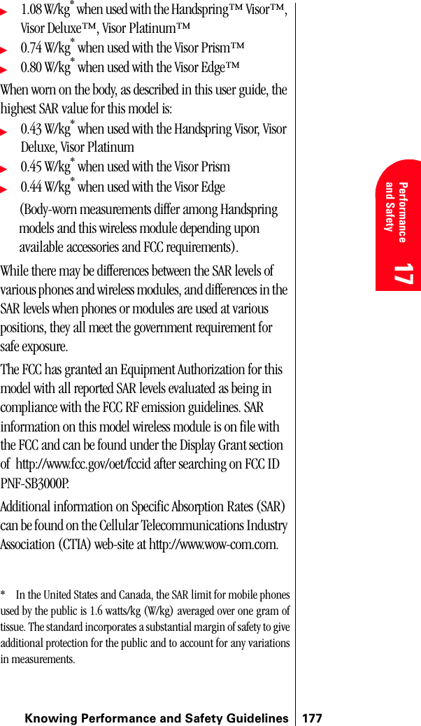 Knowing Performance and Safety Guidelines 17717 Performanceand Safety  17 Understanding Roaming 17 17 17ᮣ1.08 W/kg* when used with the Handspring™ Visor™, Visor Deluxe™, Visor Platinum™ ᮣ0.74 W/kg* when used with the Visor Prism™ᮣ0.80 W/kg* when used with the Visor Edge™When worn on the body, as described in this user guide, the highest SAR value for this model is:ᮣ0.43 W/kg* when used with the Handspring Visor, Visor Deluxe, Visor Platinum ᮣ0.45 W/kg* when used with the Visor Prismᮣ0.44 W/kg* when used with the Visor Edge (Body-worn measurements differ among Handspring models and this wireless module depending upon available accessories and FCC requirements).While there may be differences between the SAR levels of various phones and wireless modules, and differences in the SAR levels when phones or modules are used at various positions, they all meet the government requirement for safe exposure.The FCC has granted an Equipment Authorization for this model with all reported SAR levels evaluated as being in compliance with the FCC RF emission guidelines. SAR information on this model wireless module is on file with the FCC and can be found under the Display Grant section of  http://www.fcc.gov/oet/fccid after searching on FCC ID PNF-SB3000P.Additional information on Specific Absorption Rates (SAR) can be found on the Cellular Telecommunications Industry Association (CTIA) web-site at http://www.wow-com.com. * In the United States and Canada, the SAR limit for mobile phonesused by the public is 1.6 watts/kg (W/kg) averaged over one gram oftissue. The standard incorporates a substantial margin of safety to giveadditional protection for the public and to account for any variationsin measurements.