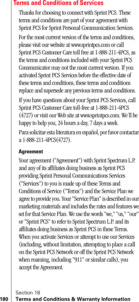 Section 18180 Terms and Conditions &amp; Warranty InformationTerms and Conditions of ServicesThanks for choosing to connect with Sprint PCS. These terms and conditions are part of your agreement with Sprint PCS for Sprint Personal Communication Services. For the most current version of the terms and conditions, please visit our website at www.sprintpcs.com or call Sprint PCS Customer Care toll free at 1-888-211-4PCS, as the terms and conditions included with your Sprint PCS Communicator may not the most current version. If you activated Sprint PCS Services before the effective date of these terms and conditions, these terms and conditions replace and supersede any previous terms and conditions.If you have questions about your Sprint PCS Services, call Sprint PCS Customer Care toll-free at 1-888-211-4PCS (4727) or visit our Web site at www.sprintpcs.com. We’ll be happy to help you, 24 hours a day, 7 days a week.Para solicitar esta literatura en español, por favor contactar a 1-888-211-4PCS(4727).AgreementYour agreement (&quot;Agreement&quot;) with Sprint Spectrum L.P. and any of its affiliates doing business as Sprint PCS providing Sprint Personal Communications Services (&quot;Services&quot;) to you is made up of these Terms and Conditions of Service (&quot;Terms&quot;) and the Service Plan we agree to provide you. Your &quot;Service Plan&quot; is described in our marketing materials and includes the rates and features we set for that Service Plan. We use the words &quot;we,&quot; &quot;us,&quot; &quot;our&quot; or &quot;Sprint PCS&quot; to refer to Sprint Spectrum L.P. and its affiliates doing business as Sprint PCS in these Terms. When you activate Services or attempt to use our Services (including, without limitation, attempting to place a call on the Sprint PCS Network or off the Sprint PCS Network when roaming, including &quot;911&quot; or similar calls), you accept the Agreement.