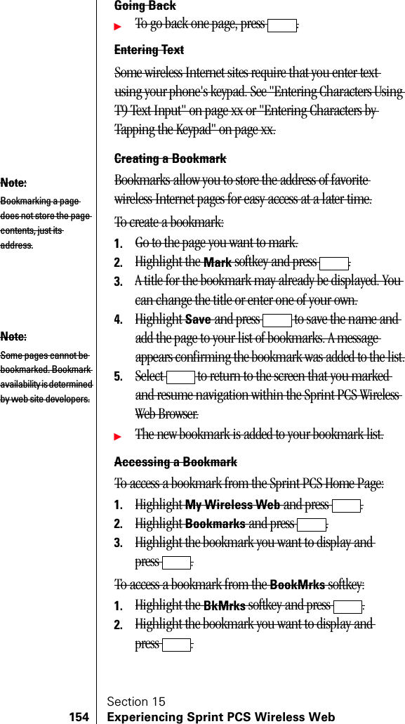 Section 15154 Experiencing Sprint PCS Wireless WebGoing BackᮣTo go back one page, press  .Entering TextSome wireless Internet sites require that you enter text using your phone&apos;s keypad. See &quot;Entering Characters Using T9 Text Input&quot; on page xx or &quot;Entering Characters by Tapping the Keypad&quot; on page xx.Creating a BookmarkBookmarks allow you to store the address of favorite wireless Internet pages for easy access at a later time.To create a bookmark:1. Go to the page you want to mark.2. Highlight the Mark softkey and press  .3. A title for the bookmark may already be displayed. You can change the title or enter one of your own.4. Highlight Save and press   to save the name and add the page to your list of bookmarks. A message appears confirming the bookmark was added to the list.5. Select   to return to the screen that you marked and resume navigation within the Sprint PCS Wireless Web Browser.ᮣThe new bookmark is added to your bookmark list.Accessing a BookmarkTo access a bookmark from the Sprint PCS Home Page:1. Highlight My Wireless Web and press  .2. Highlight Bookmarks and press  .3. Highlight the bookmark you want to display and press .To access a bookmark from the BookMrks softkey:1. Highlight the BkMrks softkey and press  .2. Highlight the bookmark you want to display and press .Note:Bookmarking a page does not store the page contents, just its address.Note:Some pages cannot be bookmarked. Bookmark availability is determined by web site developers.