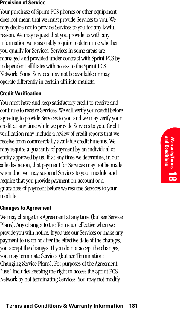 Terms and Conditions &amp; Warranty Information 181 Warranty/Terms and Conditions 18 18 18Provision of ServiceYour purchase of Sprint PCS phones or other equipment does not mean that we must provide Services to you. We may decide not to provide Services to you for any lawful reason. We may request that you provide us with any information we reasonably require to determine whether you qualify for Services. Services in some areas are managed and provided under contract with Sprint PCS by independent affiliates with access to the Sprint PCS Network. Some Services may not be available or may operate differently in certain affiliate markets.Credit VerificationYou must have and keep satisfactory credit to receive and continue to receive Services. We will verify your credit before agreeing to provide Services to you and we may verify your credit at any time while we provide Services to you. Credit verification may include a review of credit reports that we receive from commercially available credit bureaus. We may require a guaranty of payment by an individual or entity approved by us. If at any time we determine, in our sole discretion, that payment for Services may not be made when due, we may suspend Services to your module and require that you provide payment on account or a guarantee of payment before we resume Services to your module.Changes to AgreementWe may change this Agreement at any time (but see Service Plans). Any changes to the Terms are effective when we provide you with notice. If you use our Services or make any payment to us on or after the effective date of the changes, you accept the changes. If you do not accept the changes, you may terminate Services (but see Termination; Changing Service Plans). For purposes of the Agreement, &quot;use&quot; includes keeping the right to access the Sprint PCS Network by not terminating Services. You may not modify 