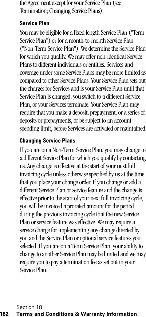 Section 18182 Terms and Conditions &amp; Warranty Informationthe Agreement except for your Service Plan (see Termination; Changing Service Plans).Service PlanYou may be eligible for a fixed length Service Plan (&quot;Term Service Plan&quot;) or for a month-to-month Service Plan (&quot;Non-Term Service Plan&quot;). We determine the Service Plan for which you qualify. We may offer non-identical Service Plans to different individuals or entities. Services and coverage under some Service Plans may be more limited as compared to other Service Plans. Your Service Plan sets out the charges for Services and is your Service Plan until that Service Plan is changed, you switch to a different Service Plan, or your Services terminate. Your Service Plan may require that you make a deposit, prepayment, or a series of deposits or prepayments, or be subject to an account spending limit, before Services are activated or maintained.Changing Service PlansIf you are on a Non-Term Service Plan, you may change to a different Service Plan for which you qualify by contacting us. Any change is effective at the start of your next full invoicing cycle unless otherwise specified by us at the time that you place your change order. If you change or add a different Service Plan or service feature and the change is effective prior to the start of your next full invoicing cycle, you will be invoiced a prorated amount for the period during the previous invoicing cycle that the new Service Plan or service feature was effective. We may require a service charge for implementing any change directed by you and the Service Plan or optional service features you selected. If you are on a Term Service Plan, your ability to change to another Service Plan may be limited and we may require you to pay a termination fee as set out in your Service Plan. 