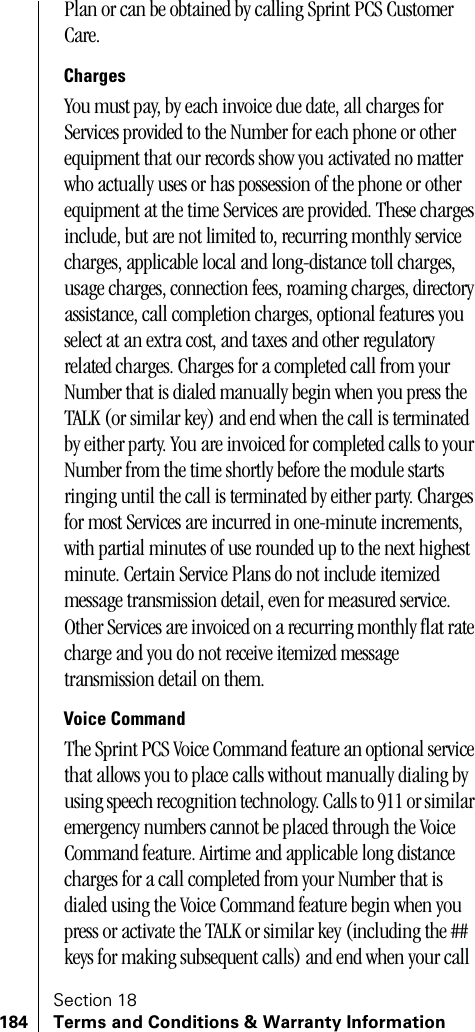 Section 18184 Terms and Conditions &amp; Warranty InformationPlan or can be obtained by calling Sprint PCS Customer Care. ChargesYou must pay, by each invoice due date, all charges for Services provided to the Number for each phone or other equipment that our records show you activated no matter who actually uses or has possession of the phone or other equipment at the time Services are provided. These charges include, but are not limited to, recurring monthly service charges, applicable local and long-distance toll charges, usage charges, connection fees, roaming charges, directory assistance, call completion charges, optional features you select at an extra cost, and taxes and other regulatory related charges. Charges for a completed call from your Number that is dialed manually begin when you press the TALK (or similar key) and end when the call is terminated by either party. You are invoiced for completed calls to your Number from the time shortly before the module starts ringing until the call is terminated by either party. Charges for most Services are incurred in one-minute increments, with partial minutes of use rounded up to the next highest minute. Certain Service Plans do not include itemized message transmission detail, even for measured service. Other Services are invoiced on a recurring monthly flat rate charge and you do not receive itemized message transmission detail on them. Voice CommandThe Sprint PCS Voice Command feature an optional service that allows you to place calls without manually dialing by using speech recognition technology. Calls to 911 or similar emergency numbers cannot be placed through the Voice Command feature. Airtime and applicable long distance charges for a call completed from your Number that is dialed using the Voice Command feature begin when you press or activate the TALK or similar key (including the ## keys for making subsequent calls) and end when your call 