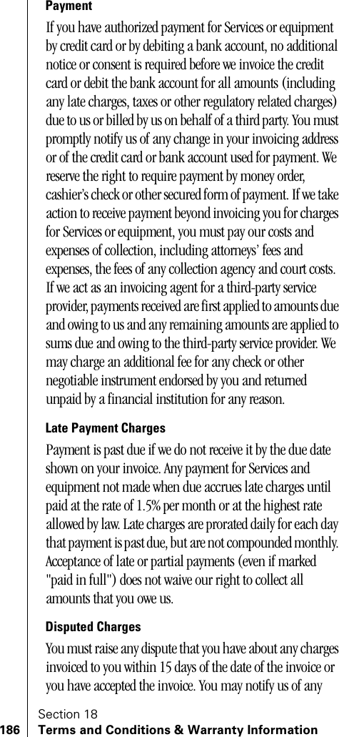 Section 18186 Terms and Conditions &amp; Warranty InformationPaymentIf you have authorized payment for Services or equipment by credit card or by debiting a bank account, no additional notice or consent is required before we invoice the credit card or debit the bank account for all amounts (including any late charges, taxes or other regulatory related charges) due to us or billed by us on behalf of a third party. You must promptly notify us of any change in your invoicing address or of the credit card or bank account used for payment. We reserve the right to require payment by money order, cashier’s check or other secured form of payment. If we take action to receive payment beyond invoicing you for charges for Services or equipment, you must pay our costs and expenses of collection, including attorneys’ fees and expenses, the fees of any collection agency and court costs. If we act as an invoicing agent for a third-party service provider, payments received are first applied to amounts due and owing to us and any remaining amounts are applied to sums due and owing to the third-party service provider. We may charge an additional fee for any check or other negotiable instrument endorsed by you and returned unpaid by a financial institution for any reason.Late Payment ChargesPayment is past due if we do not receive it by the due date shown on your invoice. Any payment for Services and equipment not made when due accrues late charges until paid at the rate of 1.5% per month or at the highest rate allowed by law. Late charges are prorated daily for each day that payment is past due, but are not compounded monthly. Acceptance of late or partial payments (even if marked &quot;paid in full&quot;) does not waive our right to collect all amounts that you owe us.Disputed ChargesYou must raise any dispute that you have about any charges invoiced to you within 15 days of the date of the invoice or you have accepted the invoice. You may notify us of any 