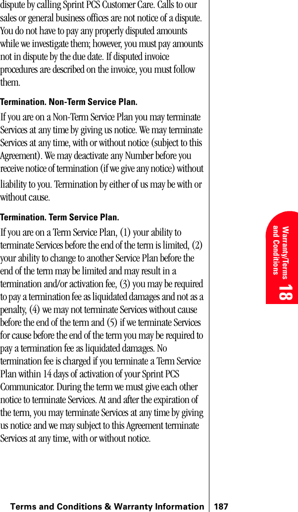 Terms and Conditions &amp; Warranty Information 187 Warranty/Terms and Conditions 18 18 18dispute by calling Sprint PCS Customer Care. Calls to our sales or general business offices are not notice of a dispute. You do not have to pay any properly disputed amounts while we investigate them; however, you must pay amounts not in dispute by the due date. If disputed invoice procedures are described on the invoice, you must follow them.Termination. Non-Term Service Plan. If you are on a Non-Term Service Plan you may terminate Services at any time by giving us notice. We may terminate Services at any time, with or without notice (subject to this Agreement). We may deactivate any Number before you receive notice of termination (if we give any notice) without liability to you. Termination by either of us may be with or without cause.Termination. Term Service Plan. If you are on a Term Service Plan, (1) your ability to terminate Services before the end of the term is limited, (2) your ability to change to another Service Plan before the end of the term may be limited and may result in a termination and/or activation fee, (3) you may be required to pay a termination fee as liquidated damages and not as a penalty, (4) we may not terminate Services without cause before the end of the term and (5) if we terminate Services for cause before the end of the term you may be required to pay a termination fee as liquidated damages. No termination fee is charged if you terminate a Term Service Plan within 14 days of activation of your Sprint PCS Communicator. During the term we must give each other notice to terminate Services. At and after the expiration of the term, you may terminate Services at any time by giving us notice and we may subject to this Agreement terminate Services at any time, with or without notice. 