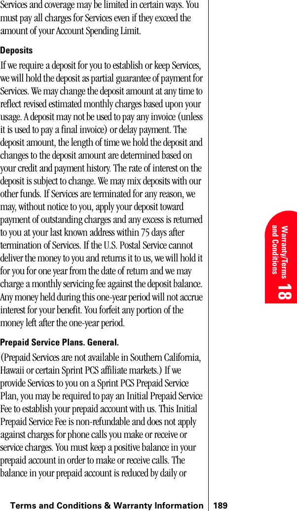 Terms and Conditions &amp; Warranty Information 189 Warranty/Terms and Conditions 18 18 18Services and coverage may be limited in certain ways. You must pay all charges for Services even if they exceed the amount of your Account Spending Limit.DepositsIf we require a deposit for you to establish or keep Services, we will hold the deposit as partial guarantee of payment for Services. We may change the deposit amount at any time to reflect revised estimated monthly charges based upon your usage. A deposit may not be used to pay any invoice (unless it is used to pay a final invoice) or delay payment. The deposit amount, the length of time we hold the deposit and changes to the deposit amount are determined based on your credit and payment history. The rate of interest on the deposit is subject to change. We may mix deposits with our other funds. If Services are terminated for any reason, we may, without notice to you, apply your deposit toward payment of outstanding charges and any excess is returned to you at your last known address within 75 days after termination of Services. If the U.S. Postal Service cannot deliver the money to you and returns it to us, we will hold it for you for one year from the date of return and we may charge a monthly servicing fee against the deposit balance. Any money held during this one-year period will not accrue interest for your benefit. You forfeit any portion of the money left after the one-year period.Prepaid Service Plans. General. (Prepaid Services are not available in Southern California, Hawaii or certain Sprint PCS affiliate markets.) If we provide Services to you on a Sprint PCS Prepaid Service Plan, you may be required to pay an Initial Prepaid Service Fee to establish your prepaid account with us. This Initial Prepaid Service Fee is non-refundable and does not apply against charges for phone calls you make or receive or service charges. You must keep a positive balance in your prepaid account in order to make or receive calls. The balance in your prepaid account is reduced by daily or 