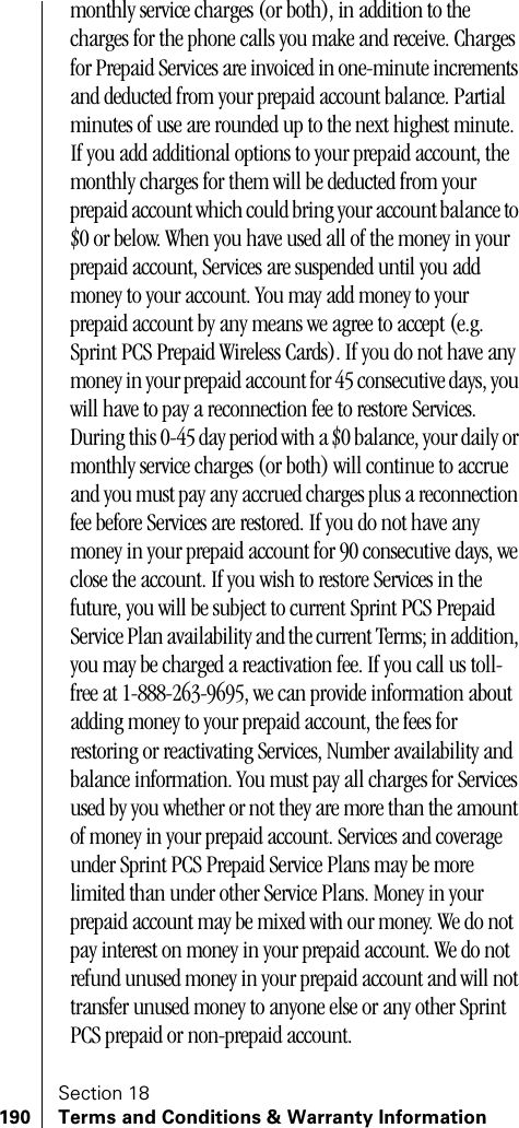 Section 18190 Terms and Conditions &amp; Warranty Informationmonthly service charges (or both), in addition to the charges for the phone calls you make and receive. Charges for Prepaid Services are invoiced in one-minute increments and deducted from your prepaid account balance. Partial minutes of use are rounded up to the next highest minute. If you add additional options to your prepaid account, the monthly charges for them will be deducted from your prepaid account which could bring your account balance to $0 or below. When you have used all of the money in your prepaid account, Services are suspended until you add money to your account. You may add money to your prepaid account by any means we agree to accept (e.g. Sprint PCS Prepaid Wireless Cards). If you do not have any money in your prepaid account for 45 consecutive days, you will have to pay a reconnection fee to restore Services. During this 0-45 day period with a $0 balance, your daily or monthly service charges (or both) will continue to accrue and you must pay any accrued charges plus a reconnection fee before Services are restored. If you do not have any money in your prepaid account for 90 consecutive days, we close the account. If you wish to restore Services in the future, you will be subject to current Sprint PCS Prepaid Service Plan availability and the current Terms; in addition, you may be charged a reactivation fee. If you call us toll-free at 1-888-263-9695, we can provide information about adding money to your prepaid account, the fees for restoring or reactivating Services, Number availability and balance information. You must pay all charges for Services used by you whether or not they are more than the amount of money in your prepaid account. Services and coverage under Sprint PCS Prepaid Service Plans may be more limited than under other Service Plans. Money in your prepaid account may be mixed with our money. We do not pay interest on money in your prepaid account. We do not refund unused money in your prepaid account and will not transfer unused money to anyone else or any other Sprint PCS prepaid or non-prepaid account. 