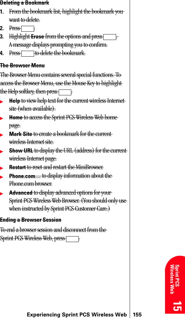 Experiencing Sprint PCS Wireless Web 15515 15 15 15 Sprint PCS Wireless Web 15Deleting a Bookmark1. From the bookmark list, highlight the bookmark you want to delete.2. Press .3. Highlight Erase from the options and press  . A message displays prompting you to confirm.4. Press   to delete the bookmark.The Browser MenuThe Browser Menu contains several special functions. To access the Browser Menu, use the Mouse Key to highlight the Help softkey, then press  .ᮣHelp to view help text for the current wireless Internet site (when available).ᮣHome to access the Sprint PCS Wireless Web home page.ᮣMark Site to create a bookmark for the current wireless Internet site.ᮣShow URL to display the URL (address) for the current wireless Internet page.ᮣRestart to reset and restart the MiniBrowser.ᮣPhone.com… to display information about the Phone.com browser.ᮣAdvanced to display advanced options for your Sprint PCS Wireless Web Browser. (You should only use when instructed by Sprint PCS Customer Care.)Ending a Browser SessionTo end a browser session and disconnect from the Sprint PCS Wireless Web, press  .