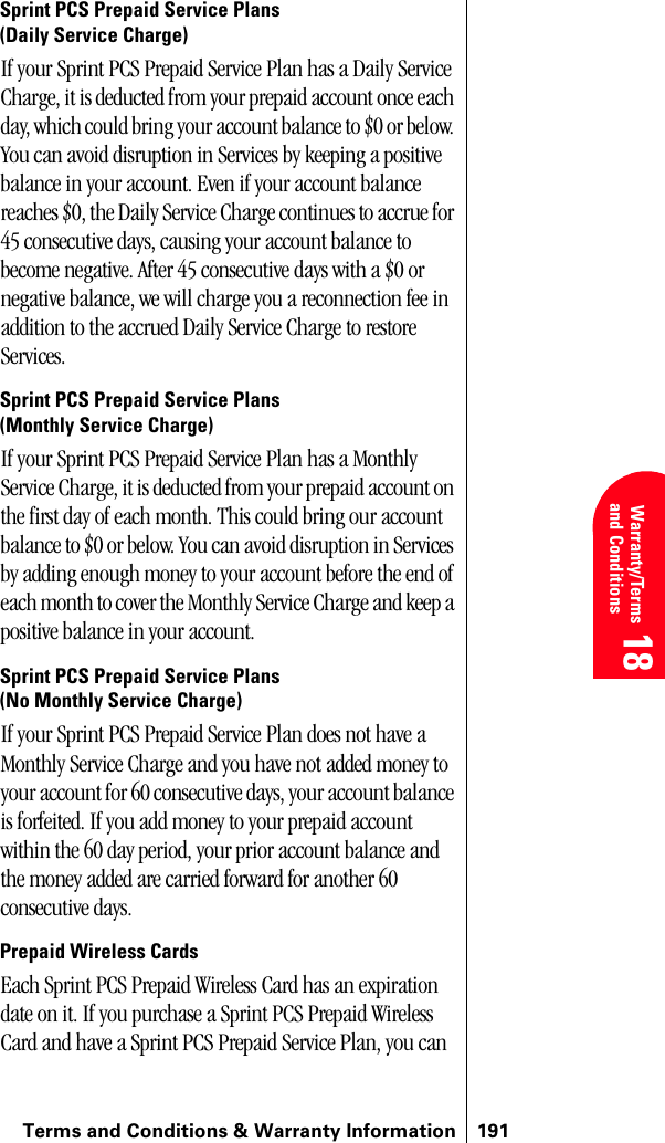 Terms and Conditions &amp; Warranty Information 191 Warranty/Terms and Conditions 18 18 18Sprint PCS Prepaid Service Plans (Daily Service Charge)If your Sprint PCS Prepaid Service Plan has a Daily Service Charge, it is deducted from your prepaid account once each day, which could bring your account balance to $0 or below. You can avoid disruption in Services by keeping a positive balance in your account. Even if your account balance reaches $0, the Daily Service Charge continues to accrue for 45 consecutive days, causing your account balance to become negative. After 45 consecutive days with a $0 or negative balance, we will charge you a reconnection fee in addition to the accrued Daily Service Charge to restore Services.Sprint PCS Prepaid Service Plans (Monthly Service Charge)If your Sprint PCS Prepaid Service Plan has a Monthly Service Charge, it is deducted from your prepaid account on the first day of each month. This could bring our account balance to $0 or below. You can avoid disruption in Services by adding enough money to your account before the end of each month to cover the Monthly Service Charge and keep a positive balance in your account.Sprint PCS Prepaid Service Plans(No Monthly Service Charge)If your Sprint PCS Prepaid Service Plan does not have a Monthly Service Charge and you have not added money to your account for 60 consecutive days, your account balance is forfeited. If you add money to your prepaid account within the 60 day period, your prior account balance and the money added are carried forward for another 60 consecutive days.Prepaid Wireless CardsEach Sprint PCS Prepaid Wireless Card has an expiration date on it. If you purchase a Sprint PCS Prepaid Wireless Card and have a Sprint PCS Prepaid Service Plan, you can 