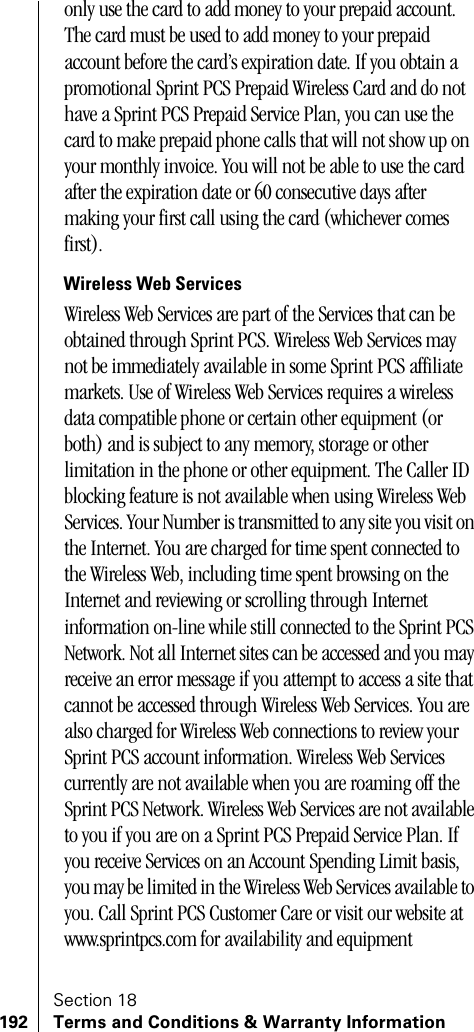 Section 18192 Terms and Conditions &amp; Warranty Informationonly use the card to add money to your prepaid account. The card must be used to add money to your prepaid account before the card’s expiration date. If you obtain a promotional Sprint PCS Prepaid Wireless Card and do not have a Sprint PCS Prepaid Service Plan, you can use the card to make prepaid phone calls that will not show up on your monthly invoice. You will not be able to use the card after the expiration date or 60 consecutive days after making your first call using the card (whichever comes first).Wireless Web ServicesWireless Web Services are part of the Services that can be obtained through Sprint PCS. Wireless Web Services may not be immediately available in some Sprint PCS affiliate markets. Use of Wireless Web Services requires a wireless data compatible phone or certain other equipment (or both) and is subject to any memory, storage or other limitation in the phone or other equipment. The Caller ID blocking feature is not available when using Wireless Web Services. Your Number is transmitted to any site you visit on the Internet. You are charged for time spent connected to the Wireless Web, including time spent browsing on the Internet and reviewing or scrolling through Internet information on-line while still connected to the Sprint PCS Network. Not all Internet sites can be accessed and you may receive an error message if you attempt to access a site that cannot be accessed through Wireless Web Services. You are also charged for Wireless Web connections to review your Sprint PCS account information. Wireless Web Services currently are not available when you are roaming off the Sprint PCS Network. Wireless Web Services are not available to you if you are on a Sprint PCS Prepaid Service Plan. If you receive Services on an Account Spending Limit basis, you may be limited in the Wireless Web Services available to you. Call Sprint PCS Customer Care or visit our website at www.sprintpcs.com for availability and equipment 