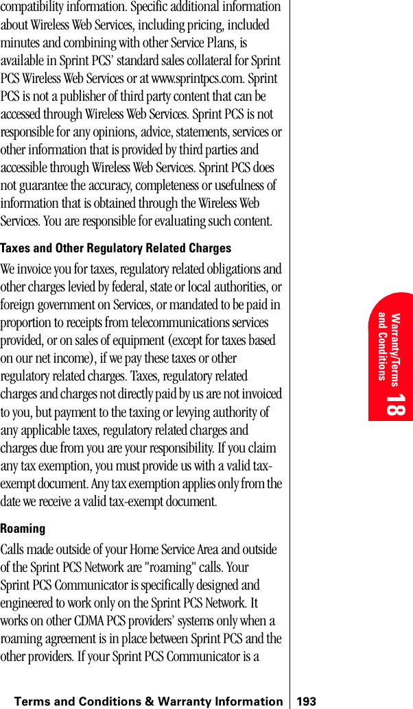 Terms and Conditions &amp; Warranty Information 193 Warranty/Terms and Conditions 18 18 18compatibility information. Specific additional information about Wireless Web Services, including pricing, included minutes and combining with other Service Plans, is available in Sprint PCS’ standard sales collateral for Sprint PCS Wireless Web Services or at www.sprintpcs.com. Sprint PCS is not a publisher of third party content that can be accessed through Wireless Web Services. Sprint PCS is not responsible for any opinions, advice, statements, services or other information that is provided by third parties and accessible through Wireless Web Services. Sprint PCS does not guarantee the accuracy, completeness or usefulness of information that is obtained through the Wireless Web Services. You are responsible for evaluating such content.Taxes and Other Regulatory Related ChargesWe invoice you for taxes, regulatory related obligations and other charges levied by federal, state or local authorities, or foreign government on Services, or mandated to be paid in proportion to receipts from telecommunications services provided, or on sales of equipment (except for taxes based on our net income), if we pay these taxes or other regulatory related charges. Taxes, regulatory related charges and charges not directly paid by us are not invoiced to you, but payment to the taxing or levying authority of any applicable taxes, regulatory related charges and charges due from you are your responsibility. If you claim any tax exemption, you must provide us with a valid tax-exempt document. Any tax exemption applies only from the date we receive a valid tax-exempt document. RoamingCalls made outside of your Home Service Area and outside of the Sprint PCS Network are &quot;roaming&quot; calls. Your Sprint PCS Communicator is specifically designed and engineered to work only on the Sprint PCS Network. It works on other CDMA PCS providers’ systems only when a roaming agreement is in place between Sprint PCS and the other providers. If your Sprint PCS Communicator is a 