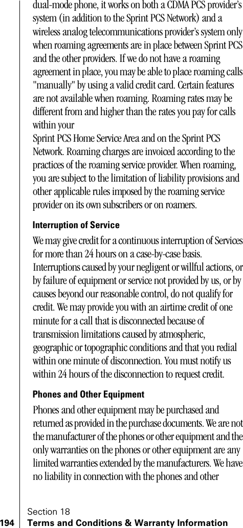 Section 18194 Terms and Conditions &amp; Warranty Informationdual-mode phone, it works on both a CDMA PCS provider’s system (in addition to the Sprint PCS Network) and a wireless analog telecommunications provider’s system only when roaming agreements are in place between Sprint PCS and the other providers. If we do not have a roaming agreement in place, you may be able to place roaming calls &quot;manually&quot; by using a valid credit card. Certain features are not available when roaming. Roaming rates may be different from and higher than the rates you pay for calls within your Sprint PCS Home Service Area and on the Sprint PCS Network. Roaming charges are invoiced according to the practices of the roaming service provider. When roaming, you are subject to the limitation of liability provisions and other applicable rules imposed by the roaming service provider on its own subscribers or on roamers.Interruption of ServiceWe may give credit for a continuous interruption of Services for more than 24 hours on a case-by-case basis. Interruptions caused by your negligent or willful actions, or by failure of equipment or service not provided by us, or by causes beyond our reasonable control, do not qualify for credit. We may provide you with an airtime credit of one minute for a call that is disconnected because of transmission limitations caused by atmospheric, geographic or topographic conditions and that you redial within one minute of disconnection. You must notify us within 24 hours of the disconnection to request credit.Phones and Other EquipmentPhones and other equipment may be purchased and returned as provided in the purchase documents. We are not the manufacturer of the phones or other equipment and the only warranties on the phones or other equipment are any limited warranties extended by the manufacturers. We have no liability in connection with the phones and other 