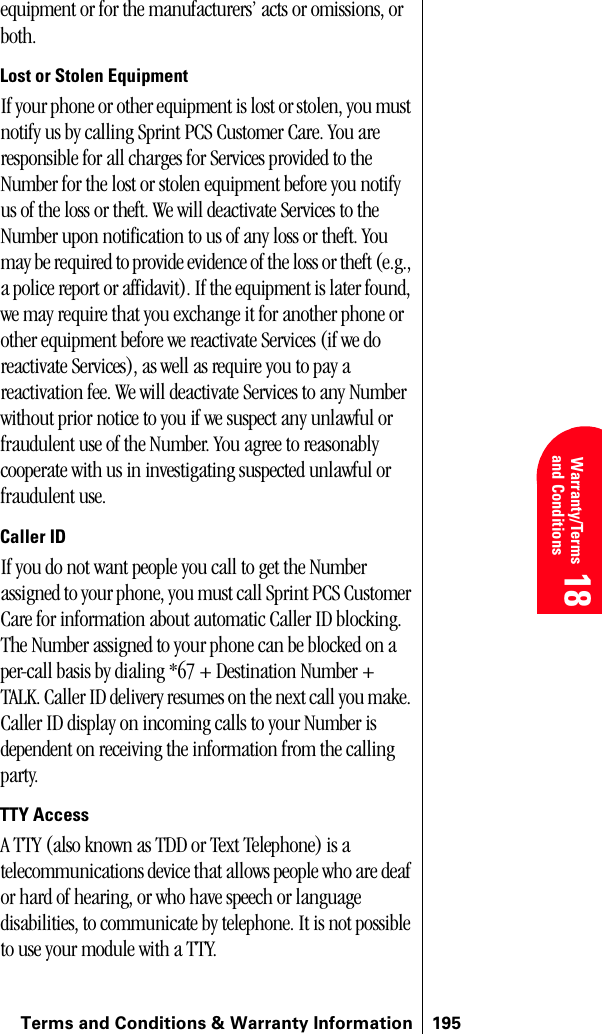 Terms and Conditions &amp; Warranty Information 195 Warranty/Terms and Conditions 18 18 18equipment or for the manufacturers’ acts or omissions, or both.Lost or Stolen EquipmentIf your phone or other equipment is lost or stolen, you must notify us by calling Sprint PCS Customer Care. You are responsible for all charges for Services provided to the Number for the lost or stolen equipment before you notify us of the loss or theft. We will deactivate Services to the Number upon notification to us of any loss or theft. You may be required to provide evidence of the loss or theft (e.g., a police report or affidavit). If the equipment is later found, we may require that you exchange it for another phone or other equipment before we reactivate Services (if we do reactivate Services), as well as require you to pay a reactivation fee. We will deactivate Services to any Number without prior notice to you if we suspect any unlawful or fraudulent use of the Number. You agree to reasonably cooperate with us in investigating suspected unlawful or fraudulent use.Caller IDIf you do not want people you call to get the Number assigned to your phone, you must call Sprint PCS Customer Care for information about automatic Caller ID blocking. The Number assigned to your phone can be blocked on a per-call basis by dialing *67 + Destination Number + TALK. Caller ID delivery resumes on the next call you make. Caller ID display on incoming calls to your Number is dependent on receiving the information from the calling party.TTY AccessA TTY (also known as TDD or Text Telephone) is a telecommunications device that allows people who are deaf or hard of hearing, or who have speech or language disabilities, to communicate by telephone. It is not possible to use your module with a TTY.    