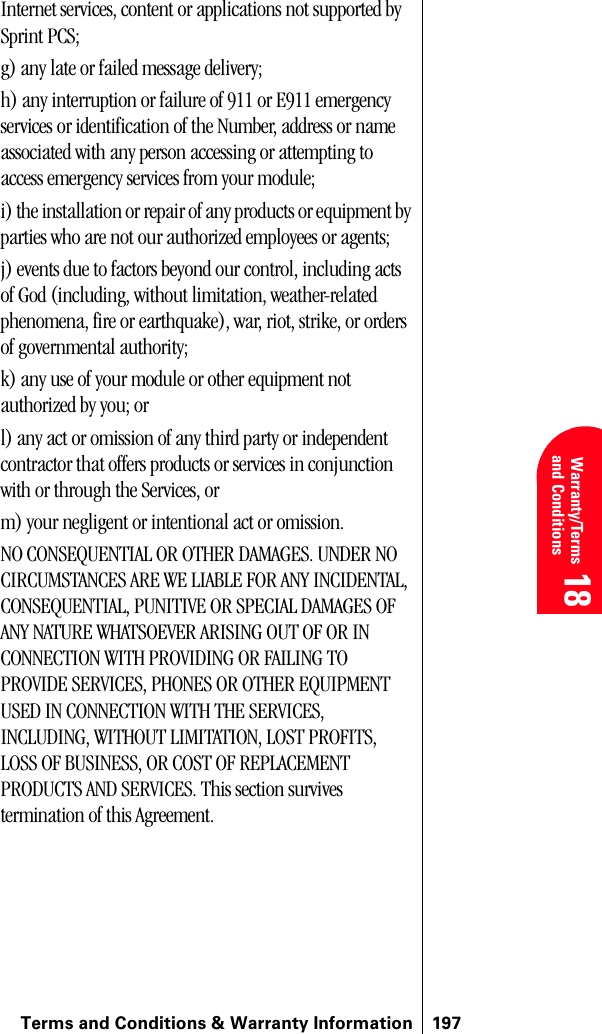 Terms and Conditions &amp; Warranty Information 197 Warranty/Terms and Conditions 18 18 18Internet services, content or applications not supported by Sprint PCS;g) any late or failed message delivery;h) any interruption or failure of 911 or E911 emergency services or identification of the Number, address or name associated with any person accessing or attempting to access emergency services from your module;i) the installation or repair of any products or equipment by parties who are not our authorized employees or agents;j) events due to factors beyond our control, including acts of God (including, without limitation, weather-related phenomena, fire or earthquake), war, riot, strike, or orders of governmental authority;k) any use of your module or other equipment not authorized by you; orl) any act or omission of any third party or independent contractor that offers products or services in conjunction with or through the Services, orm) your negligent or intentional act or omission.NO CONSEQUENTIAL OR OTHER DAMAGES. UNDER NO CIRCUMSTANCES ARE WE LIABLE FOR ANY INCIDENTAL, CONSEQUENTIAL, PUNITIVE OR SPECIAL DAMAGES OF ANY NATURE WHATSOEVER ARISING OUT OF OR IN CONNECTION WITH PROVIDING OR FAILING TO PROVIDE SERVICES, PHONES OR OTHER EQUIPMENT USED IN CONNECTION WITH THE SERVICES, INCLUDING, WITHOUT LIMITATION, LOST PROFITS, LOSS OF BUSINESS, OR COST OF REPLACEMENT PRODUCTS AND SERVICES. This section survives termination of this Agreement. 