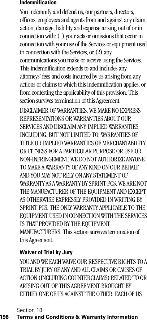 Section 18198 Terms and Conditions &amp; Warranty InformationIndemnificationYou indemnify and defend us, our partners, directors, officers, employees and agents from and against any claim, action, damage, liability and expense arising out of or in connection with: (1) your acts or omissions that occur in connection with your use of the Services or equipment used in connection with the Services, or (2) any communications you make or receive using the Services. This indemnification extends to and includes any attorneys’ fees and costs incurred by us arising from any actions or claims to which this indemnification applies, or from contesting the applicability of this provision. This section survives termination of this Agreement.DISCLAIMER OF WARRANTIES. WE MAKE NO EXPRESS REPRESENTATIONS OR WARRANTIES ABOUT OUR SERVICES AND DISCLAIM ANY IMPLIED WARRANTIES, INCLUDING, BUT NOT LIMITED TO, WARRANTIES OF TITLE OR IMPLIED WARRANTIES OF MERCHANTABILITY OR FITNESS FOR A PARTICULAR PURPOSE OR USE OR NON-INFRINGEMENT. WE DO NOT AUTHORIZE ANYONE TO MAKE A WARRANTY OF ANY KIND ON OUR BEHALF AND YOU MAY NOT RELY ON ANY STATEMENT OF WARRANTY AS A WARRANTY BY SPRINT PCS. WE ARE NOT THE MANUFACTURER OF THE EQUIPMENT AND EXCEPT AS OTHERWISE EXPRESSLY PROVIDED IN WRITING BY SPRINT PCS, THE ONLY WARRANTY APPLICABLE TO THE EQUIPMENT USED IN CONNECTION WITH THE SERVICES IS THAT PROVIDED BY THE EQUIPMENT MANUFACTURERS. This section survives termination of this Agreement.Waiver of Trial by JuryYOU AND WE EACH WAIVE OUR RESPECTIVE RIGHTS TO A TRIAL BY JURY OF ANY AND ALL CLAIMS OR CAUSES OF ACTION (INCLUDING COUNTERCLAIMS) RELATED TO OR ARISING OUT OF THIS AGREEMENT BROUGHT BY EITHER ONE OF US AGAINST THE OTHER. EACH OF US 