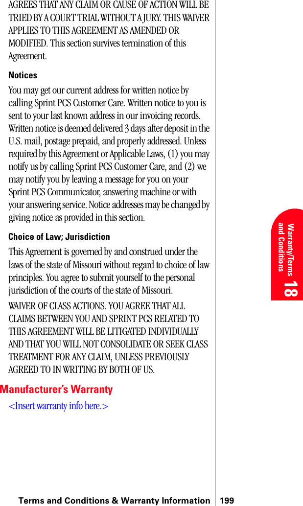 Terms and Conditions &amp; Warranty Information 199 Warranty/Terms and Conditions 18 18 18AGREES THAT ANY CLAIM OR CAUSE OF ACTION WILL BE TRIED BY A COURT TRIAL WITHOUT A JURY. THIS WAIVER APPLIES TO THIS AGREEMENT AS AMENDED OR MODIFIED. This section survives termination of this Agreement.NoticesYou may get our current address for written notice by calling Sprint PCS Customer Care. Written notice to you is sent to your last known address in our invoicing records. Written notice is deemed delivered 3 days after deposit in the U.S. mail, postage prepaid, and properly addressed. Unless required by this Agreement or Applicable Laws, (1) you may notify us by calling Sprint PCS Customer Care, and (2) we may notify you by leaving a message for you on your Sprint PCS Communicator, answering machine or with your answering service. Notice addresses may be changed by giving notice as provided in this section.Choice of Law; JurisdictionThis Agreement is governed by and construed under the laws of the state of Missouri without regard to choice of law principles. You agree to submit yourself to the personal jurisdiction of the courts of the state of Missouri. WAIVER OF CLASS ACTIONS. YOU AGREE THAT ALL CLAIMS BETWEEN YOU AND SPRINT PCS RELATED TO THIS AGREEMENT WILL BE LITIGATED INDIVIDUALLY AND THAT YOU WILL NOT CONSOLIDATE OR SEEK CLASS TREATMENT FOR ANY CLAIM, UNLESS PREVIOUSLY AGREED TO IN WRITING BY BOTH OF US. Manufacturer’s Warranty&lt;Insert warranty info here.&gt;