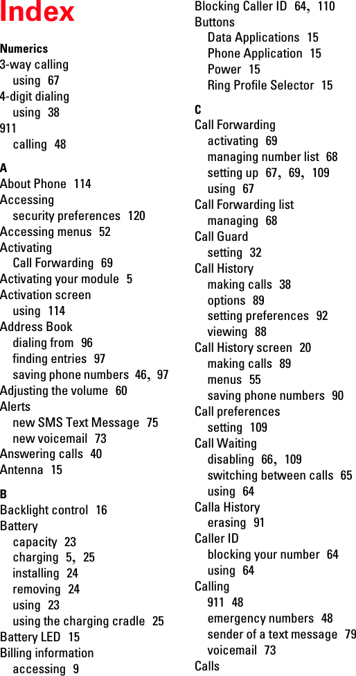 IndexNumerics3-way callingusing  674-digit dialingusing  38911calling  48AAbout Phone  114Accessingsecurity preferences  120Accessing menus  52ActivatingCall Forwarding  69Activating your module  5Activation screenusing  114Address Bookdialing from  96finding entries  97saving phone numbers  46,  97Adjusting the volume  60Alertsnew SMS Text Message  75new voicemail  73Answering calls  40Antenna  15BBacklight control  16Batterycapacity  23charging  5,  25installing  24removing  24using  23using the charging cradle  25Battery LED  15Billing informationaccessing  9Blocking Caller ID  64,  110ButtonsData Applications  15Phone Application  15Power  15Ring Profile Selector  15CCall Forwardingactivating  69managing number list  68setting up  67,  69,  109using  67Call Forwarding listmanaging  68Call Guardsetting  32Call Historymaking calls  38options  89setting preferences  92viewing  88Call History screen  20making calls  89menus  55saving phone numbers  90Call preferencessetting  109Call Waitingdisabling  66,  109switching between calls  65using  64Calla Historyerasing  91Caller IDblocking your number  64using  64Calling911  48emergency numbers  48sender of a text message  79voicemail  73Calls