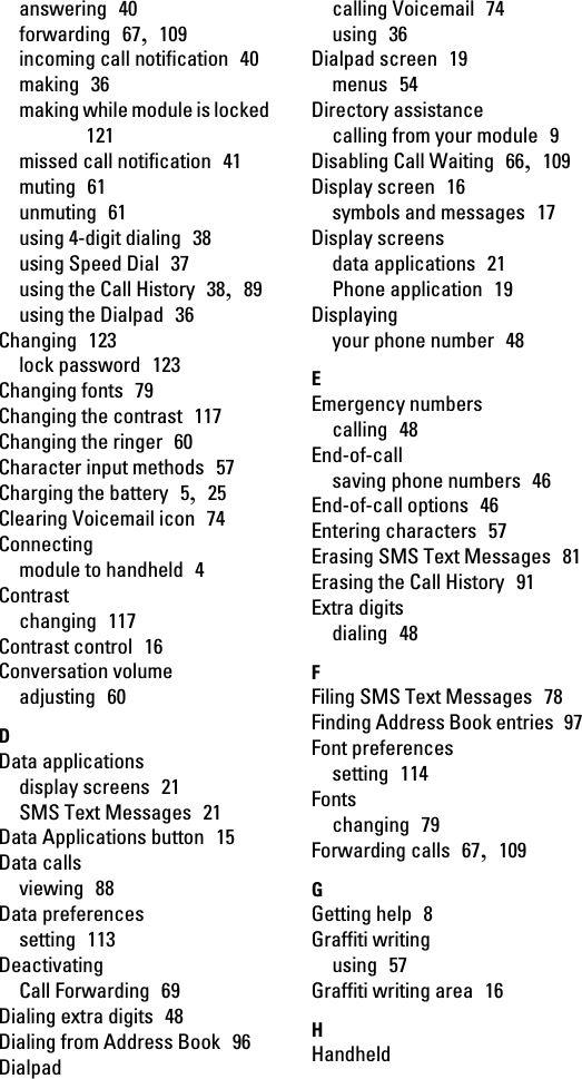 answering  40forwarding  67,  109incoming call notification  40making  36making while module is locked 121missed call notification  41muting  61unmuting  61using 4-digit dialing  38using Speed Dial  37using the Call History  38,  89using the Dialpad  36Changing  123lock password  123Changing fonts  79Changing the contrast  117Changing the ringer  60Character input methods  57Charging the battery  5,  25Clearing Voicemail icon  74Connectingmodule to handheld  4Contrastchanging  117Contrast control  16Conversation volumeadjusting  60DData applicationsdisplay screens  21SMS Text Messages  21Data Applications button  15Data callsviewing  88Data preferencessetting  113DeactivatingCall Forwarding  69Dialing extra digits  48Dialing from Address Book  96Dialpadcalling Voicemail  74using  36Dialpad screen  19menus  54Directory assistancecalling from your module  9Disabling Call Waiting  66,  109Display screen  16symbols and messages  17Display screensdata applications  21Phone application  19Displayingyour phone number  48EEmergency numberscalling  48End-of-callsaving phone numbers  46End-of-call options  46Entering characters  57Erasing SMS Text Messages  81Erasing the Call History  91Extra digitsdialing  48FFiling SMS Text Messages  78Finding Address Book entries  97Font preferencessetting  114Fontschanging  79Forwarding calls  67,  109GGetting help  8Graffiti writingusing  57Graffiti writing area  16HHandheld