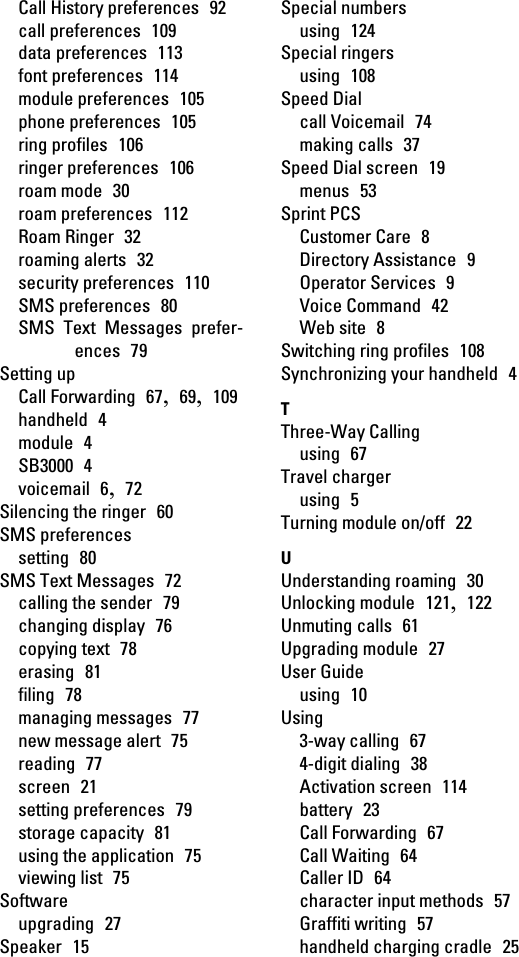 Call History preferences  92call preferences  109data preferences  113font preferences  114module preferences  105phone preferences  105ring profiles  106ringer preferences  106roam mode  30roam preferences  112Roam Ringer  32roaming alerts  32security preferences  110SMS preferences  80SMS Text Messages prefer-ences  79Setting upCall Forwarding  67,  69,  109handheld  4module  4SB3000  4voicemail  6,  72Silencing the ringer  60SMS preferencessetting  80SMS Text Messages  72calling the sender  79changing display  76copying text  78erasing  81filing  78managing messages  77new message alert  75reading  77screen  21setting preferences  79storage capacity  81using the application  75viewing list  75Softwareupgrading  27Speaker  15Special numbersusing  124Special ringersusing  108Speed Dialcall Voicemail  74making calls  37Speed Dial screen  19menus  53Sprint PCSCustomer Care  8Directory Assistance  9Operator Services  9Voice Command  42Web site  8Switching ring profiles  108Synchronizing your handheld  4TThree-Way Callingusing  67Travel chargerusing  5Turning module on/off  22UUnderstanding roaming  30Unlocking module  121,  122Unmuting calls  61Upgrading module  27User Guideusing  10Using3-way calling  674-digit dialing  38Activation screen  114battery  23Call Forwarding  67Call Waiting  64Caller ID  64character input methods  57Graffiti writing  57handheld charging cradle  25