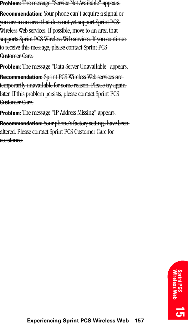 Experiencing Sprint PCS Wireless Web 15715 15 15 15 Sprint PCS Wireless Web 15Problem: The message &quot;Service Not Available&quot; appears.Recommendation: Your phone can&apos;t acquire a signal or you are in an area that does not yet support Sprint PCS Wireless Web services. If possible, move to an area that supports Sprint PCS Wireless Web services. If you continue to receive this message, please contact Sprint PCS Customer Care.Problem: The message &quot;Data Server Unavailable&quot; appears.Recommendation: Sprint PCS Wireless Web services are temporarily unavailable for some reason. Please try again later. If this problem persists, please contact Sprint PCS Customer Care.Problem: The message &quot;IP Address Missing&quot; appears.Recommendation: Your phone&apos;s factory settings have been altered. Please contact Sprint PCS Customer Care for assistance.