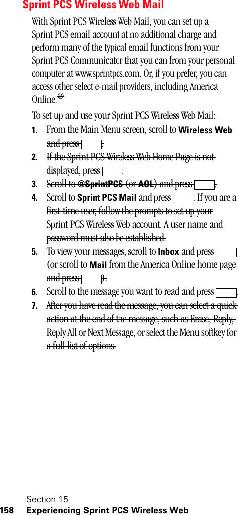 Section 15158 Experiencing Sprint PCS Wireless WebSprint PCS Wireless Web MailWith Sprint PCS Wireless Web Mail, you can set up a Sprint PCS email account at no additional charge and perform many of the typical email functions from your Sprint PCS Communicator that you can from your personal computer at www.sprintpcs.com. Or, if you prefer, you can access other select e-mail providers, including America Online.®To set up and use your Sprint PCS Wireless Web Mail:1. From the Main Menu screen, scroll to Wireless Web and press  .2. If the Sprint PCS Wireless Web Home Page is not displayed, press  .3. Scroll to @SprintPCS (or AOL) and press  .4. Scroll to Sprint PCS Mail and press  . If you are a first-time user, follow the prompts to set up yourSprint PCS Wireless Web account. A user name and password must also be established.5. To view your messages, scroll to Inbox and press   (or scroll to Mail from the America Online home page and press  ).6. Scroll to the message you want to read and press  .7. After you have read the message, you can select a quick action at the end of the message, such as Erase, Reply, Reply All or Next Message, or select the Menu softkey for a full list of options.