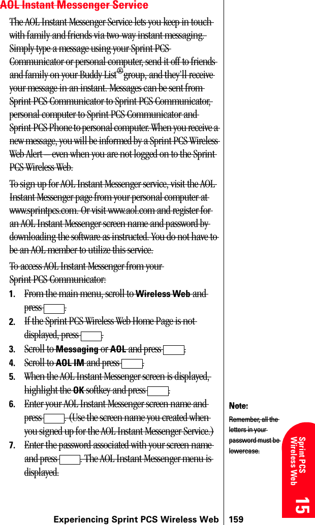 Experiencing Sprint PCS Wireless Web 15915 15 15 15 Sprint PCS Wireless Web 15AOL Instant Messenger ServiceThe AOL Instant Messenger Service lets you keep in touch with family and friends via two-way instant messaging. Simply type a message using your Sprint PCS Communicator or personal computer, send it off to friends and family on your Buddy List®group, and they’ll receive your message in an instant. Messages can be sent from Sprint PCS Communicator to Sprint PCS Communicator, personal computer to Sprint PCS Communicator and Sprint PCS Phone to personal computer. When you receive a new message, you will be informed by a Sprint PCS Wireless Web Alert – even when you are not logged on to the Sprint PCS Wireless Web.To sign up for AOL Instant Messenger service, visit the AOL Instant Messenger page from your personal computer at www.sprintpcs.com. Or visit www.aol.com and register for an AOL Instant Messenger screen name and password by downloading the software as instructed. You do not have to be an AOL member to utilize this service.To access AOL Instant Messenger from your Sprint PCS Communicator:1. From the main menu, scroll to Wireless Web and press .2. If the Sprint PCS Wireless Web Home Page is not displayed, press  .3. Scroll to Messaging or AOL and press  .4. Scroll to AOL IM and press  .5. When the AOL Instant Messenger screen is displayed, highlight the OK softkey and press  .6. Enter your AOL Instant Messenger screen name and press  . (Use the screen name you created when you signed up for the AOL Instant Messenger Service.)7. Enter the password associated with your screen name and press  . The AOL Instant Messenger menu is displayed.Note:Remember, all the letters in your password must be lowercase.