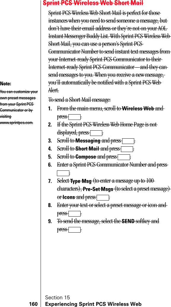 Section 15160 Experiencing Sprint PCS Wireless WebSprint PCS Wireless Web Short MailSprint PCS Wireless Web Short Mail is perfect for those instances when you need to send someone a message, but don’t have their email address or they’re not on your AOL Instant Messenger Buddy List. With Sprint PCS Wireless Web Short Mail, you can use a person’s Sprint PCS Communicator Number to send instant text messages from your Internet-ready Sprint PCS Communicator to their Internet-ready Sprint PCS Communicator – and they can send messages to you. When you receive a new message, you’ll automatically be notified with a Sprint PCS Web Alert.To send a Short Mail message:1. From the main menu, scroll to Wireless Web and press .2. If the Sprint PCS Wireless Web Home Page is not displayed, press  .3. Scroll to Messaging and press  .4. Scroll to Short Mail and press  .5. Scroll to Compose and press  .6. Enter a Sprint PCS Communicator Number and press .7. Select Type Msg (to enter a message up to 100 characters), Pre-Set Msgs (to select a preset message) or Icons and press  .8. Enter your text or select a preset message or icon and press .9. To send the message, select the SEND softkey andpress .Note:You can customize yourown preset messages from your Sprint PCS Communicator or by visiting www.sprintpcs.com.