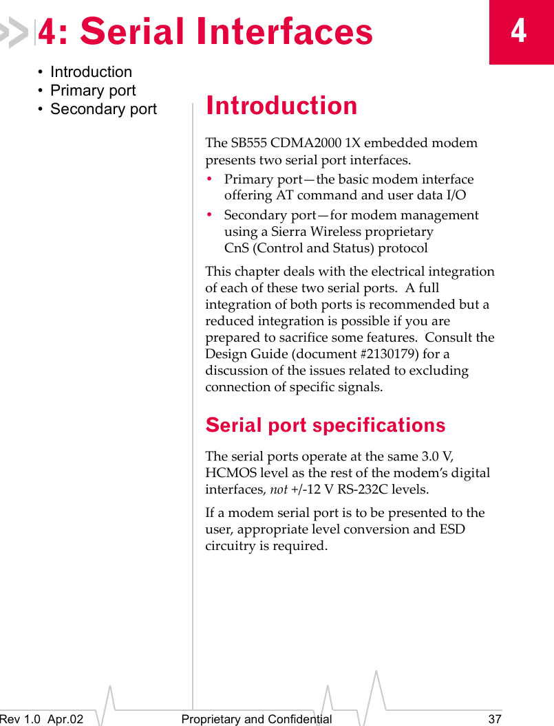 4Rev 1.0  Apr.02 Proprietary and Confidential 374: Serial Interfaces• Introduction• Primary port• Secondary port IntroductionThe SB555 CDMA2000 1X embedded modem presents two serial port interfaces.•Primary port—the basic modem interface offering AT command and user data I/O•Secondary port—for modem management using a Sierra Wireless proprietary CnS (Control and Status) protocolThis chapter deals with the electrical integration of each of these two serial ports.  A full integration of both ports is recommended but a reduced integration is possible if you are prepared to sacrifice some features.  Consult the Design Guide (document #2130179) for a discussion of the issues related to excluding connection of specific signals.Serial port specificationsThe serial ports operate at the same 3.0 V, HCMOS level as the rest of the modem’s digital interfaces, not +/-12 V RS-232C levels.If a modem serial port is to be presented to the user, appropriate level conversion and ESD circuitry is required.