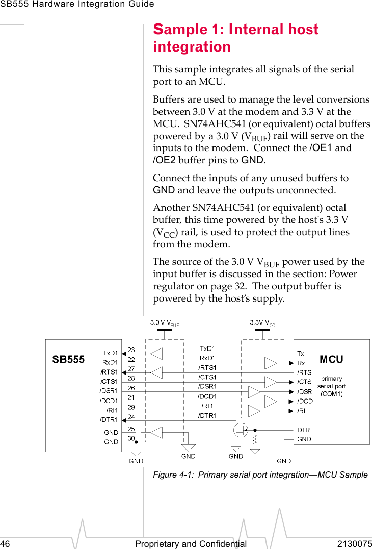 SB555 Hardware Integration Guide46 Proprietary and Confidential 2130075Sample 1: Internal host integrationThis sample integrates all signals of the serial port to an MCU.Buffers are used to manage the level conversions between 3.0 V at the modem and 3.3 V at the MCU.  SN74AHC541 (or equivalent) octal buffers powered by a 3.0 V (VBUF) rail will serve on the inputs to the modem.  Connect the /OE1 and /OE2 buffer pins to GND.Connect the inputs of any unused buffers to GND and leave the outputs unconnected.Another SN74AHC541 (or equivalent) octal buffer, this time powered by the host&apos;s 3.3 V (VCC) rail, is used to protect the output lines from the modem.The source of the 3.0 V VBUF power used by the input buffer is discussed in the section: Power regulator on page 32.  The output buffer is powered by the host’s supply.Figure 4-1: Primary serial port integration—MCU Sample