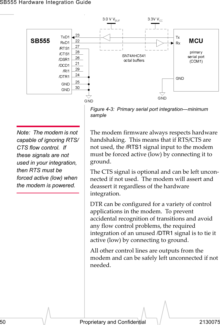 SB555 Hardware Integration Guide50 Proprietary and Confidential 2130075Figure 4-3: Primary serial port integration—minimum sampleNote: The modem is not capable of ignoring RTS/CTS flow control.  If these signals are not used in your integration, then RTS must be forced active (low) when the modem is powered.The modem firmware always respects hardware handshaking.  This means that if RTS/CTS are not used, the /RTS1 signal input to the modem must be forced active (low) by connecting it to ground.The CTS signal is optional and can be left uncon-nected if not used.  The modem will assert and deassert it regardless of the hardware integration.DTR can be configured for a variety of control applications in the modem.  To prevent accidental recognition of transitions and avoid any flow control problems, the required integration of an unused /DTR1 signal is to tie it active (low) by connecting to ground.All other control lines are outputs from the modem and can be safely left unconnected if not needed.
