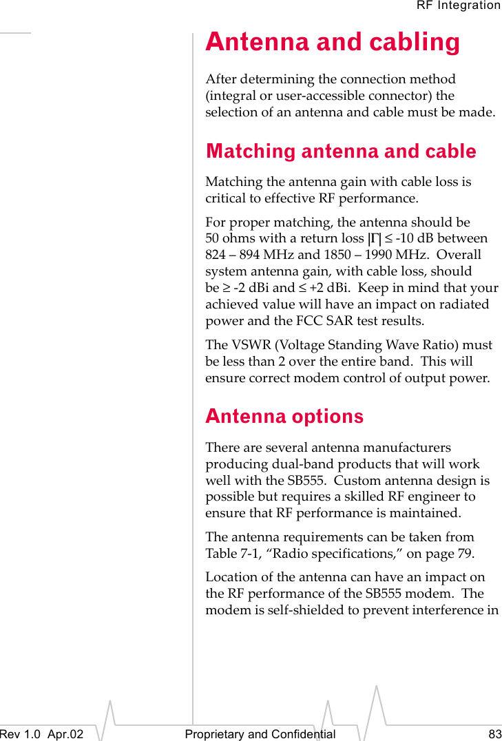 RF IntegrationRev 1.0  Apr.02   Proprietary and Confidential 83Antenna and cablingAfter determining the connection method (integral or user-accessible connector) the selection of an antenna and cable must be made.Matching antenna and cableMatching the antenna gain with cable loss is critical to effective RF performance.For proper matching, the antenna should be 50 ohms with a return loss |Γ| ≤ -10 dB between 824 – 894 MHz and 1850 – 1990 MHz.  Overall system antenna gain, with cable loss, should be ≥-2 dBi and ≤+2 dBi.  Keep in mind that your achieved value will have an impact on radiated power and the FCC SAR test results.The VSWR (Voltage Standing Wave Ratio) must be less than 2 over the entire band.  This will ensure correct modem control of output power.Antenna optionsThere are several antenna manufacturers producing dual-band products that will work well with the SB555.  Custom antenna design is possible but requires a skilled RF engineer to ensure that RF performance is maintained.The antenna requirements can be taken from Table 7-1, “Radio specifications,” on page 79.Location of the antenna can have an impact on the RF performance of the SB555 modem.  The modem is self-shielded to prevent interference in 
