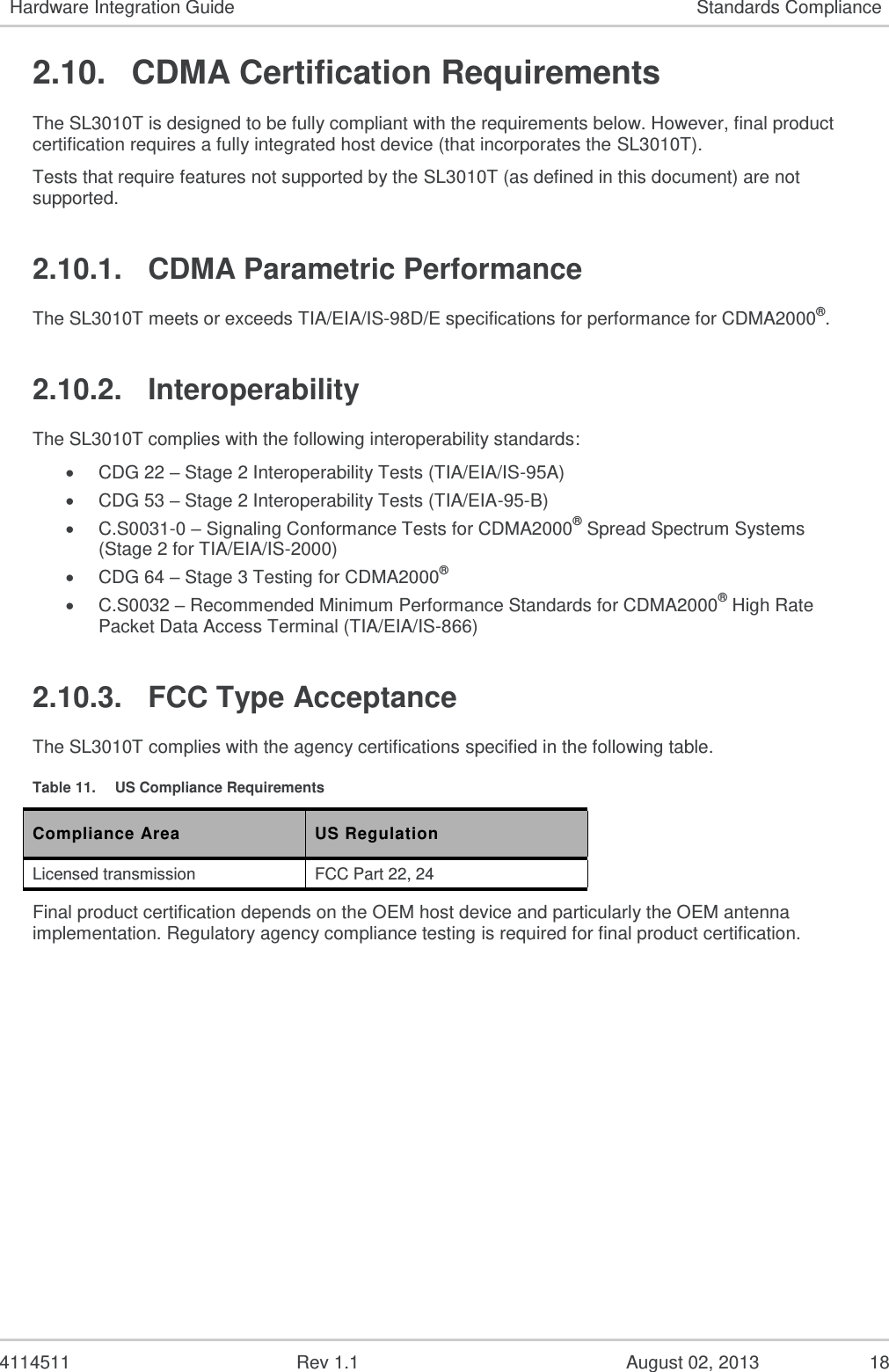   4114511  Rev 1.1  August 02, 2013  16 Hardware Integration Guide Standards Compliance 2.7.  Over-The-Air Service Provisioning (OTASP) 2.7.1. IS-683 Features The SL3010T supports TIA/EIA/IS-683-A for Over-the-Air Service-Provisioning (OTASP) and Parameter Administration (OTAPA) as summarized in the following table. The SL3010T also complies with carrier specific OTASP and OTAPA requirements. Table 8.  OTASP/OTAPA Features Feature Supported? OTASP (user initiated) Yes* OTAPA (network initiated) Yes NAM Parameter Download Yes Preferred Roaming List (PRL) Download Yes A-Key Exchange Yes OTAPA NAM Lock Yes Re-Authenticate Messaging Yes Protocol Capability Messaging Yes *    Host support is required for this feature. 2.7.2.  Internet Over The Air (IOTA) Features The SL3010T firmware includes an embedded IOTA client that includes the following support:  Automatically initiates and attempts to complete an IOTA session in the SL3010T when the network initiates an IOTA session.  Provides an interface to the host to request the SL3010T to initiate and attempt a client initiated IOTA session.  Provides notifications to the host of status and results of the current IOTA session in the SL3010T.  Provides an interface to the host to cancel, at any time, an active IOTA session running in the SL3010T.  IOTA feature support is defined in the following table. Table 9.  IOTA Features Feature Supported? Bootstrap Provisioning Yes* Network Initiated Provisioning using WAP Push Yes Reassembly of Multiple IOTA Trigger Messages Yes HTTP and SSL Support (Download Agent) Yes MMC XML and MIME Parser / Assembler Yes IS-683-A/B Tunneling Yes WBXML Parser / Assembler Yes 