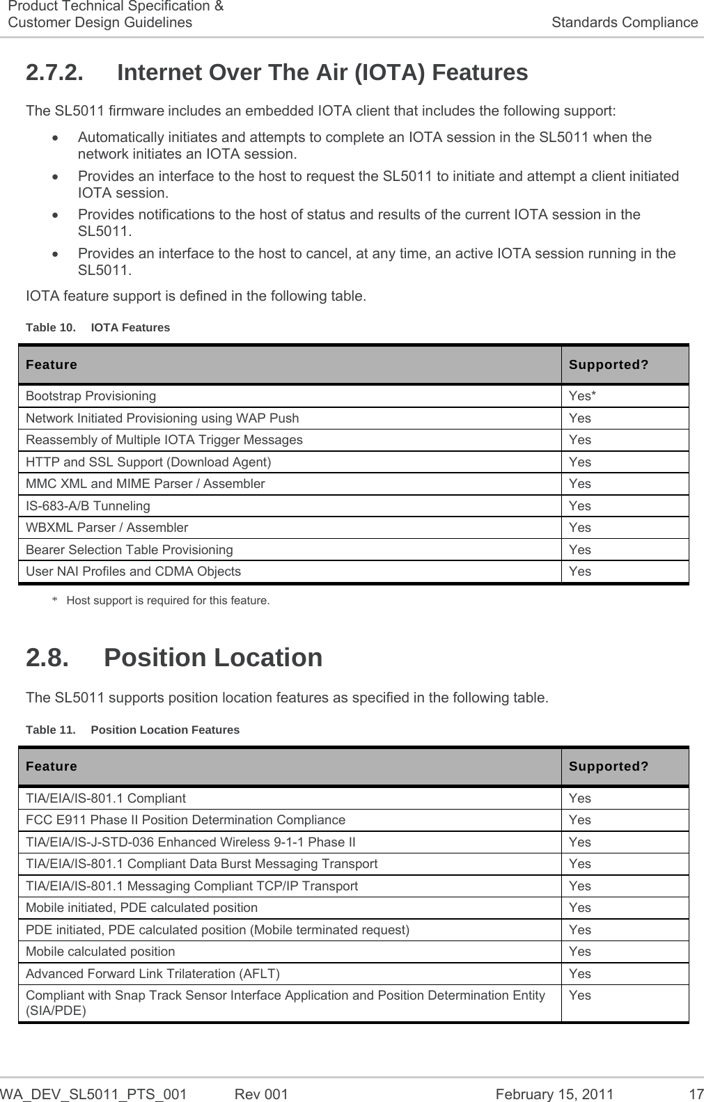   WA_DEV_SL5011_PTS_001  Rev 001  February 15, 2011  17 Product Technical Specification &amp; Customer Design Guidelines  Standards Compliance 2.7.2.  Internet Over The Air (IOTA) Features The SL5011 firmware includes an embedded IOTA client that includes the following support:   Automatically initiates and attempts to complete an IOTA session in the SL5011 when the network initiates an IOTA session.   Provides an interface to the host to request the SL5011 to initiate and attempt a client initiated IOTA session.   Provides notifications to the host of status and results of the current IOTA session in the SL5011.   Provides an interface to the host to cancel, at any time, an active IOTA session running in the SL5011. IOTA feature support is defined in the following table. Table 10.  IOTA Features Feature Supported? Bootstrap Provisioning  Yes* Network Initiated Provisioning using WAP Push  Yes Reassembly of Multiple IOTA Trigger Messages  Yes HTTP and SSL Support (Download Agent)  Yes MMC XML and MIME Parser / Assembler  Yes IS-683-A/B Tunneling  Yes WBXML Parser / Assembler  Yes Bearer Selection Table Provisioning  Yes User NAI Profiles and CDMA Objects  Yes *  Host support is required for this feature. 2.8. Position Location The SL5011 supports position location features as specified in the following table. Table 11.  Position Location Features Feature Supported? TIA/EIA/IS-801.1 Compliant  Yes FCC E911 Phase II Position Determination Compliance  Yes TIA/EIA/IS-J-STD-036 Enhanced Wireless 9-1-1 Phase II  Yes TIA/EIA/IS-801.1 Compliant Data Burst Messaging Transport  Yes TIA/EIA/IS-801.1 Messaging Compliant TCP/IP Transport  Yes Mobile initiated, PDE calculated position  Yes PDE initiated, PDE calculated position (Mobile terminated request)  Yes Mobile calculated position  Yes Advanced Forward Link Trilateration (AFLT)  Yes Compliant with Snap Track Sensor Interface Application and Position Determination Entity (SIA/PDE) Yes 