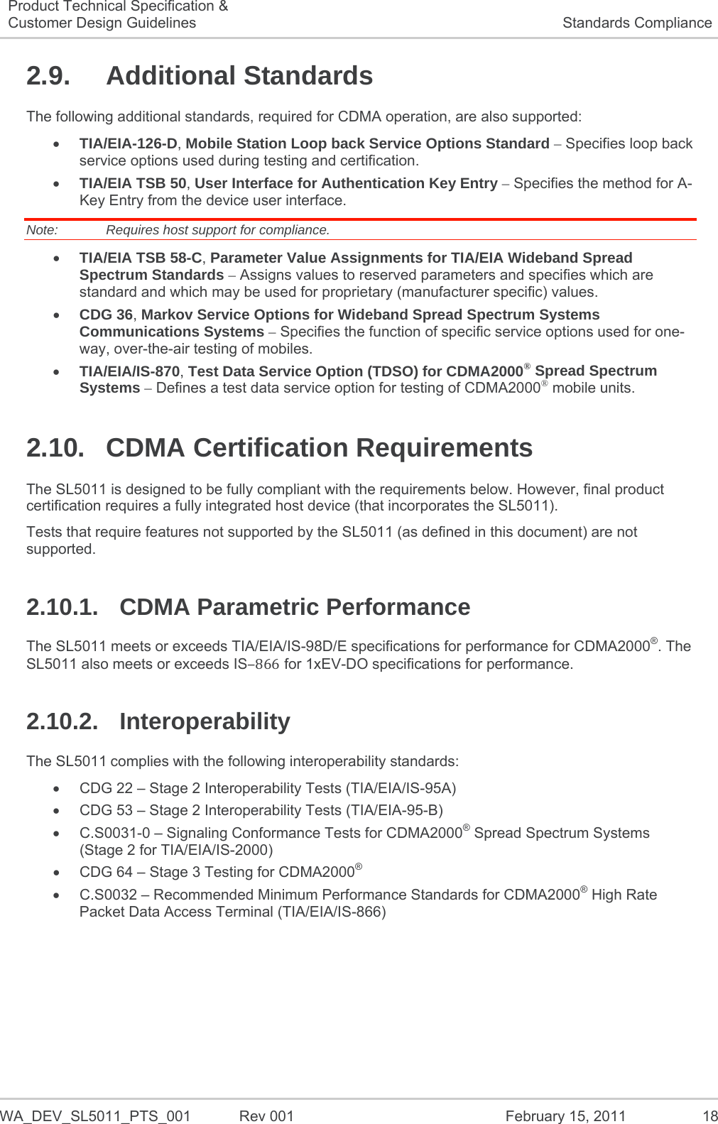   WA_DEV_SL5011_PTS_001  Rev 001  February 15, 2011  18 Product Technical Specification &amp; Customer Design Guidelines  Standards Compliance 2.9. Additional Standards The following additional standards, required for CDMA operation, are also supported:  TIA/EIA-126-D, Mobile Station Loop back Service Options Standard – Specifies loop back service options used during testing and certification.  TIA/EIA TSB 50, User Interface for Authentication Key Entry – Specifies the method for A-Key Entry from the device user interface. Note:   Requires host support for compliance.  TIA/EIA TSB 58-C, Parameter Value Assignments for TIA/EIA Wideband Spread Spectrum Standards – Assigns values to reserved parameters and specifies which are standard and which may be used for proprietary (manufacturer specific) values.  CDG 36, Markov Service Options for Wideband Spread Spectrum Systems Communications Systems – Specifies the function of specific service options used for one-way, over-the-air testing of mobiles.  TIA/EIA/IS-870, Test Data Service Option (TDSO) for CDMA2000® Spread Spectrum Systems – Defines a test data service option for testing of CDMA2000® mobile units. 2.10. CDMA Certification Requirements The SL5011 is designed to be fully compliant with the requirements below. However, final product certification requires a fully integrated host device (that incorporates the SL5011). Tests that require features not supported by the SL5011 (as defined in this document) are not supported. 2.10.1. CDMA Parametric Performance The SL5011 meets or exceeds TIA/EIA/IS-98D/E specifications for performance for CDMA2000®. The SL5011 also meets or exceeds IS866 for 1xEV-DO specifications for performance. 2.10.2. Interoperability The SL5011 complies with the following interoperability standards:   CDG 22 – Stage 2 Interoperability Tests (TIA/EIA/IS-95A)   CDG 53 – Stage 2 Interoperability Tests (TIA/EIA-95-B)   C.S0031-0 – Signaling Conformance Tests for CDMA2000® Spread Spectrum Systems (Stage 2 for TIA/EIA/IS-2000)   CDG 64 – Stage 3 Testing for CDMA2000®   C.S0032 – Recommended Minimum Performance Standards for CDMA2000® High Rate Packet Data Access Terminal (TIA/EIA/IS-866)   