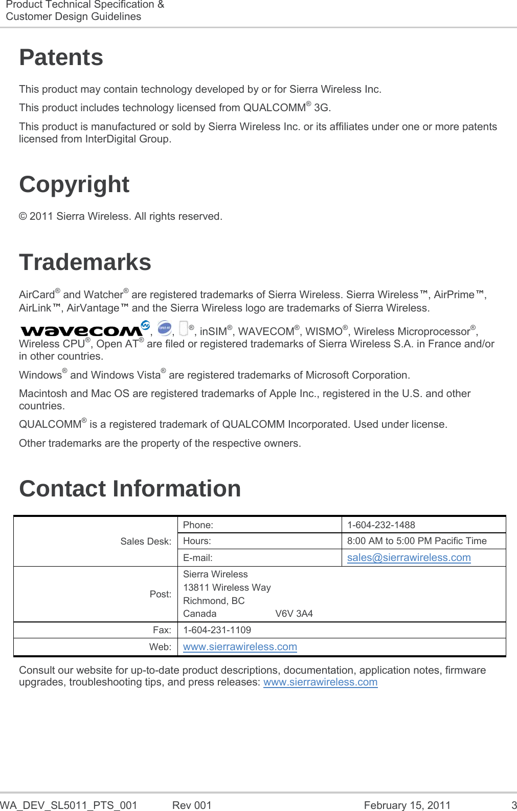   WA_DEV_SL5011_PTS_001  Rev 001  February 15, 2011  3 Product Technical Specification &amp; Customer Design Guidelines   Patents This product may contain technology developed by or for Sierra Wireless Inc. This product includes technology licensed from QUALCOMM® 3G. This product is manufactured or sold by Sierra Wireless Inc. or its affiliates under one or more patents licensed from InterDigital Group. Copyright © 2011 Sierra Wireless. All rights reserved. Trademarks AirCard® and Watcher® are registered trademarks of Sierra Wireless. Sierra Wireless™, AirPrime™, AirLink™, AirVantage™ and the Sierra Wireless logo are trademarks of Sierra Wireless. , , ®, inSIM®, WAVECOM®, WISMO®, Wireless Microprocessor®, Wireless CPU®, Open AT® are filed or registered trademarks of Sierra Wireless S.A. in France and/or in other countries. Windows® and Windows Vista® are registered trademarks of Microsoft Corporation. Macintosh and Mac OS are registered trademarks of Apple Inc., registered in the U.S. and other countries. QUALCOMM® is a registered trademark of QUALCOMM Incorporated. Used under license. Other trademarks are the property of the respective owners. Contact Information Sales Desk: Phone: 1-604-232-1488 Hours:  8:00 AM to 5:00 PM Pacific Time E-mail:  sales@sierrawireless.com Post: Sierra Wireless 13811 Wireless Way Richmond, BC Canada                      V6V 3A4 Fax: 1-604-231-1109 Web:  www.sierrawireless.com Consult our website for up-to-date product descriptions, documentation, application notes, firmware upgrades, troubleshooting tips, and press releases: www.sierrawireless.com   