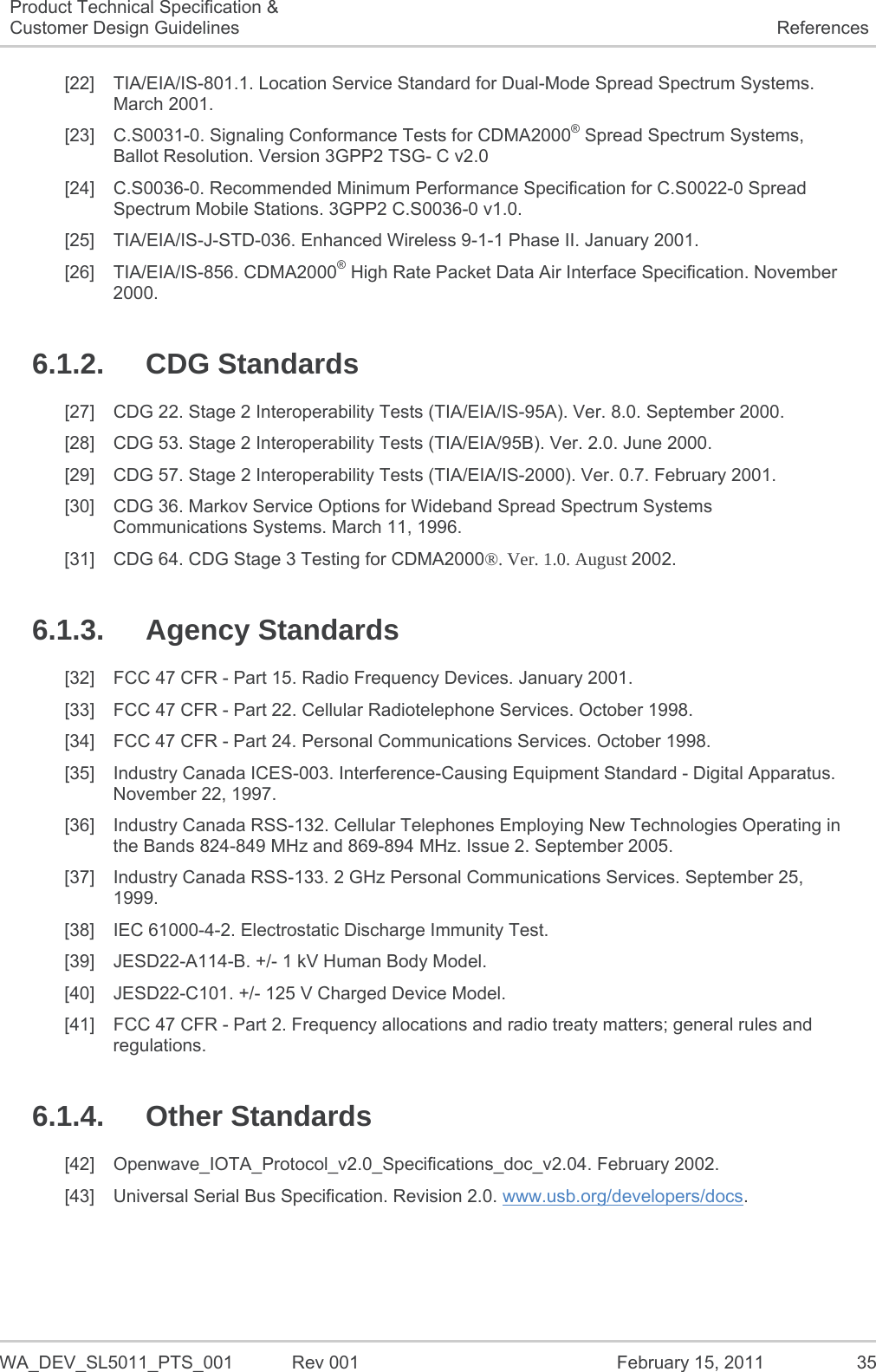   WA_DEV_SL5011_PTS_001  Rev 001  February 15, 2011  35 Product Technical Specification &amp; Customer Design Guidelines  References [22] TIA/EIA/IS-801.1. Location Service Standard for Dual-Mode Spread Spectrum Systems. March 2001. [23]  C.S0031-0. Signaling Conformance Tests for CDMA2000® Spread Spectrum Systems, Ballot Resolution. Version 3GPP2 TSG- C v2.0 [24]  C.S0036-0. Recommended Minimum Performance Specification for C.S0022-0 Spread Spectrum Mobile Stations. 3GPP2 C.S0036-0 v1.0. [25] TIA/EIA/IS-J-STD-036. Enhanced Wireless 9-1-1 Phase II. January 2001. [26] TIA/EIA/IS-856. CDMA2000® High Rate Packet Data Air Interface Specification. November 2000. 6.1.2. CDG Standards [27]  CDG 22. Stage 2 Interoperability Tests (TIA/EIA/IS-95A). Ver. 8.0. September 2000. [28]  CDG 53. Stage 2 Interoperability Tests (TIA/EIA/95B). Ver. 2.0. June 2000. [29]  CDG 57. Stage 2 Interoperability Tests (TIA/EIA/IS-2000). Ver. 0.7. February 2001. [30]  CDG 36. Markov Service Options for Wideband Spread Spectrum Systems Communications Systems. March 11, 1996. [31]  CDG 64. CDG Stage 3 Testing for CDMA2000®. Ver. 1.0. August 2002. 6.1.3. Agency Standards [32]  FCC 47 CFR - Part 15. Radio Frequency Devices. January 2001. [33]  FCC 47 CFR - Part 22. Cellular Radiotelephone Services. October 1998. [34]  FCC 47 CFR - Part 24. Personal Communications Services. October 1998. [35]  Industry Canada ICES-003. Interference-Causing Equipment Standard - Digital Apparatus. November 22, 1997. [36]  Industry Canada RSS-132. Cellular Telephones Employing New Technologies Operating in the Bands 824-849 MHz and 869-894 MHz. Issue 2. September 2005. [37]  Industry Canada RSS-133. 2 GHz Personal Communications Services. September 25, 1999. [38]  IEC 61000-4-2. Electrostatic Discharge Immunity Test. [39]  JESD22-A114-B. +/- 1 kV Human Body Model. [40]  JESD22-C101. +/- 125 V Charged Device Model. [41]  FCC 47 CFR - Part 2. Frequency allocations and radio treaty matters; general rules and regulations. 6.1.4. Other Standards [42] Openwave_IOTA_Protocol_v2.0_Specifications_doc_v2.04. February 2002. [43]  Universal Serial Bus Specification. Revision 2.0. www.usb.org/developers/docs. 