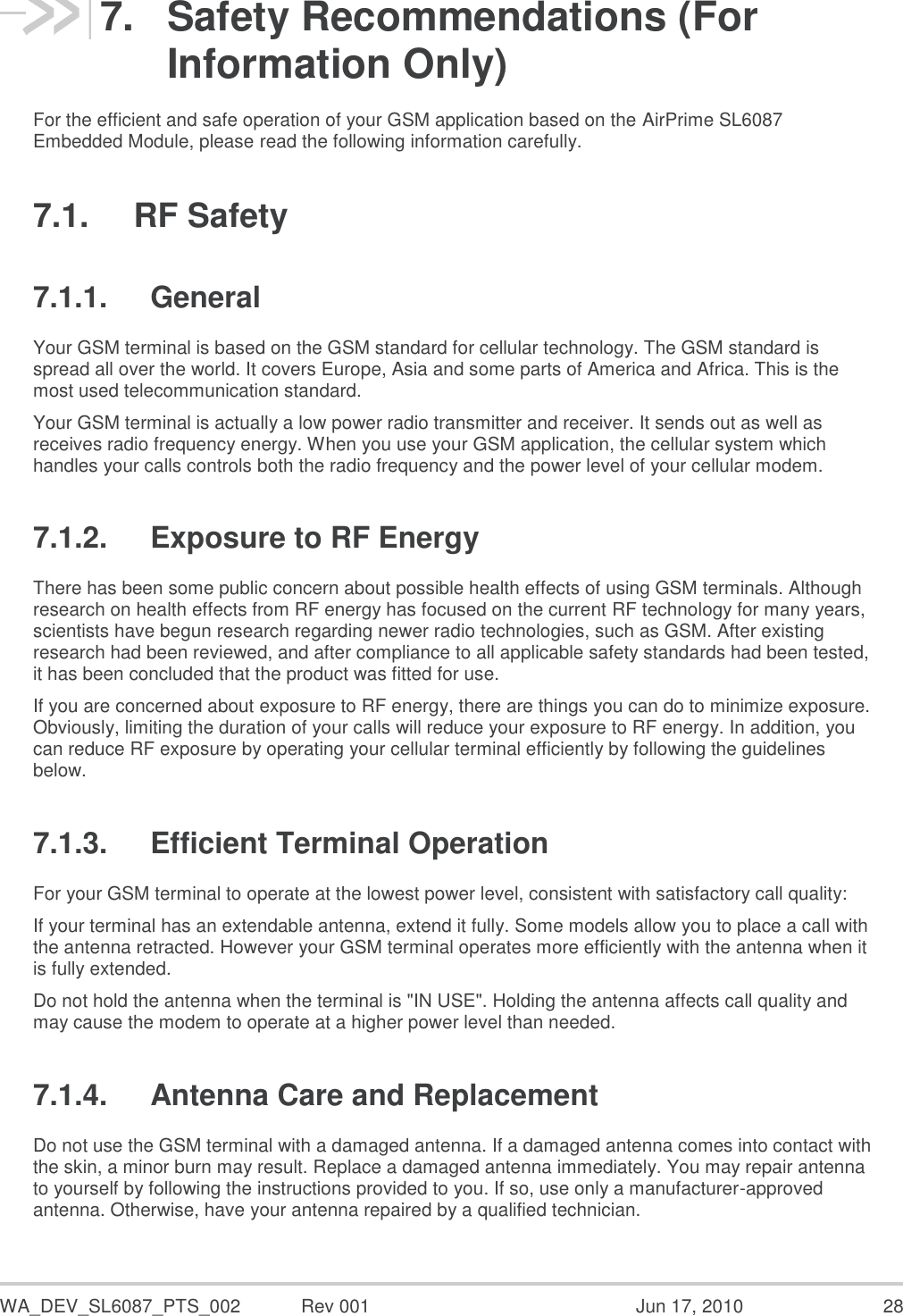  WA_DEV_SL6087_PTS_002  Rev 001  Jun 17, 2010  28 7.  Safety Recommendations (For Information Only) For the efficient and safe operation of your GSM application based on the AirPrime SL6087 Embedded Module, please read the following information carefully. 7.1.  RF Safety 7.1.1.  General Your GSM terminal is based on the GSM standard for cellular technology. The GSM standard is spread all over the world. It covers Europe, Asia and some parts of America and Africa. This is the most used telecommunication standard. Your GSM terminal is actually a low power radio transmitter and receiver. It sends out as well as receives radio frequency energy. When you use your GSM application, the cellular system which handles your calls controls both the radio frequency and the power level of your cellular modem. 7.1.2.  Exposure to RF Energy There has been some public concern about possible health effects of using GSM terminals. Although research on health effects from RF energy has focused on the current RF technology for many years, scientists have begun research regarding newer radio technologies, such as GSM. After existing research had been reviewed, and after compliance to all applicable safety standards had been tested, it has been concluded that the product was fitted for use. If you are concerned about exposure to RF energy, there are things you can do to minimize exposure. Obviously, limiting the duration of your calls will reduce your exposure to RF energy. In addition, you can reduce RF exposure by operating your cellular terminal efficiently by following the guidelines below. 7.1.3.  Efficient Terminal Operation For your GSM terminal to operate at the lowest power level, consistent with satisfactory call quality: If your terminal has an extendable antenna, extend it fully. Some models allow you to place a call with the antenna retracted. However your GSM terminal operates more efficiently with the antenna when it is fully extended. Do not hold the antenna when the terminal is &quot;IN USE&quot;. Holding the antenna affects call quality and may cause the modem to operate at a higher power level than needed. 7.1.4.  Antenna Care and Replacement Do not use the GSM terminal with a damaged antenna. If a damaged antenna comes into contact with the skin, a minor burn may result. Replace a damaged antenna immediately. You may repair antenna to yourself by following the instructions provided to you. If so, use only a manufacturer-approved antenna. Otherwise, have your antenna repaired by a qualified technician. 