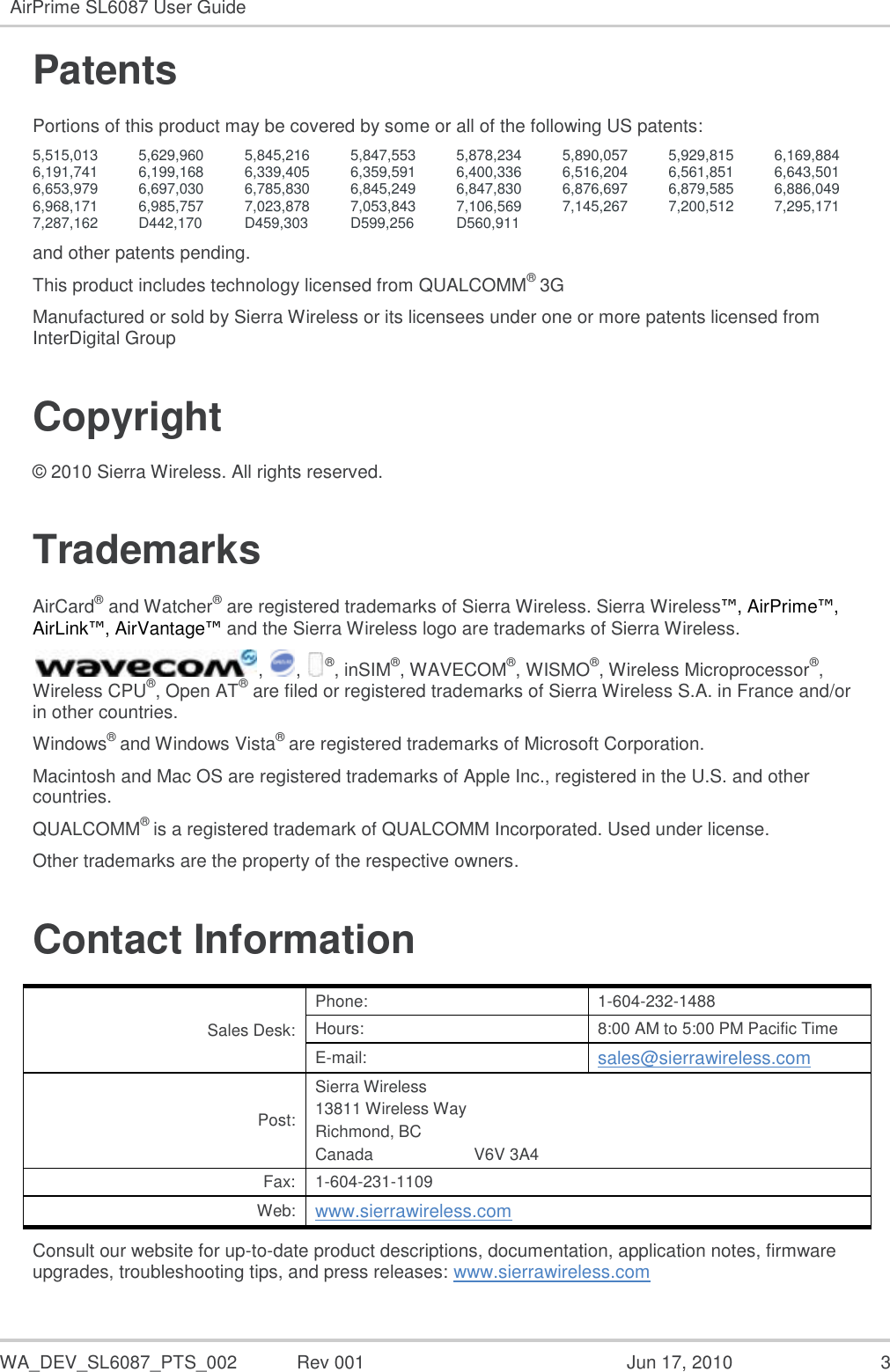  WA_DEV_SL6087_PTS_002  Rev 001  Jun 17, 2010  3 AirPrime SL6087 User Guide  Patents Portions of this product may be covered by some or all of the following US patents: 5,515,013 5,629,960 5,845,216 5,847,553 5,878,234 5,890,057 5,929,815 6,169,884 6,191,741 6,199,168 6,339,405 6,359,591 6,400,336 6,516,204 6,561,851 6,643,501 6,653,979 6,697,030 6,785,830 6,845,249 6,847,830 6,876,697 6,879,585 6,886,049 6,968,171 6,985,757 7,023,878 7,053,843 7,106,569 7,145,267 7,200,512 7,295,171 7,287,162 D442,170 D459,303 D599,256 D560,911    and other patents pending. This product includes technology licensed from QUALCOMM® 3G Manufactured or sold by Sierra Wireless or its licensees under one or more patents licensed from InterDigital Group Copyright © 2010 Sierra Wireless. All rights reserved. Trademarks AirCard® and Watcher® are registered trademarks of Sierra Wireless. Sierra Wireless™, AirPrime™, AirLink™, AirVantage™ and the Sierra Wireless logo are trademarks of Sierra Wireless. ,  ,  ®, inSIM®, WAVECOM®, WISMO®, Wireless Microprocessor®, Wireless CPU®, Open AT® are filed or registered trademarks of Sierra Wireless S.A. in France and/or in other countries. Windows® and Windows Vista® are registered trademarks of Microsoft Corporation. Macintosh and Mac OS are registered trademarks of Apple Inc., registered in the U.S. and other countries. QUALCOMM® is a registered trademark of QUALCOMM Incorporated. Used under license. Other trademarks are the property of the respective owners. Contact Information Sales Desk: Phone: 1-604-232-1488 Hours: 8:00 AM to 5:00 PM Pacific Time E-mail: sales@sierrawireless.com Post: Sierra Wireless 13811 Wireless Way Richmond, BC Canada                      V6V 3A4 Fax: 1-604-231-1109 Web: www.sierrawireless.com Consult our website for up-to-date product descriptions, documentation, application notes, firmware upgrades, troubleshooting tips, and press releases: www.sierrawireless.com 
