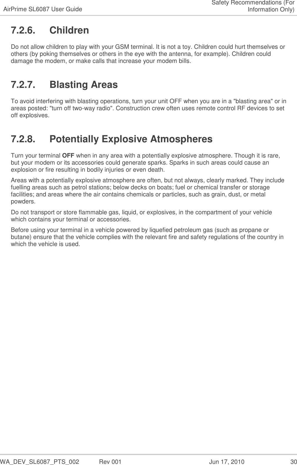   WA_DEV_SL6087_PTS_002  Rev 001  Jun 17, 2010  30 AirPrime SL6087 User Guide Safety Recommendations (For Information Only) 7.2.6.  Children Do not allow children to play with your GSM terminal. It is not a toy. Children could hurt themselves or others (by poking themselves or others in the eye with the antenna, for example). Children could damage the modem, or make calls that increase your modem bills. 7.2.7.  Blasting Areas To avoid interfering with blasting operations, turn your unit OFF when you are in a &quot;blasting area&quot; or in areas posted: &quot;turn off two-way radio&quot;. Construction crew often uses remote control RF devices to set off explosives. 7.2.8.  Potentially Explosive Atmospheres Turn your terminal OFF when in any area with a potentially explosive atmosphere. Though it is rare, but your modem or its accessories could generate sparks. Sparks in such areas could cause an explosion or fire resulting in bodily injuries or even death. Areas with a potentially explosive atmosphere are often, but not always, clearly marked. They include fuelling areas such as petrol stations; below decks on boats; fuel or chemical transfer or storage facilities; and areas where the air contains chemicals or particles, such as grain, dust, or metal powders. Do not transport or store flammable gas, liquid, or explosives, in the compartment of your vehicle which contains your terminal or accessories. Before using your terminal in a vehicle powered by liquefied petroleum gas (such as propane or butane) ensure that the vehicle complies with the relevant fire and safety regulations of the country in which the vehicle is used. 