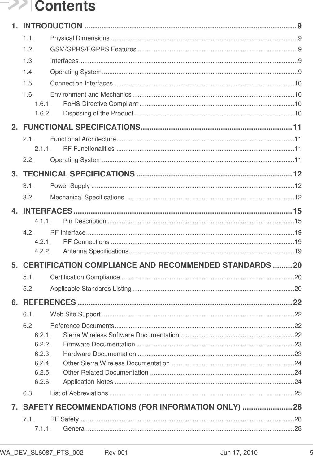  WA_DEV_SL6087_PTS_002  Rev 001  Jun 17, 2010  5 Contents 1. INTRODUCTION .................................................................................................. 9 1.1. Physical Dimensions ......................................................................................................... 9 1.2. GSM/GPRS/EGPRS Features .......................................................................................... 9 1.3. Interfaces ........................................................................................................................... 9 1.4. Operating System .............................................................................................................. 9 1.5. Connection Interfaces ..................................................................................................... 10 1.6. Environment and Mechanics ........................................................................................... 10 1.6.1. RoHS Directive Compliant ....................................................................................... 10 1.6.2. Disposing of the Product .......................................................................................... 10 2. FUNCTIONAL SPECIFICATIONS ...................................................................... 11 2.1. Functional Architecture .................................................................................................... 11 2.1.1. RF Functionalities .................................................................................................... 11 2.2. Operating System ............................................................................................................ 11 3. TECHNICAL SPECIFICATIONS ........................................................................ 12 3.1. Power Supply .................................................................................................................. 12 3.2. Mechanical Specifications ............................................................................................... 12 4. INTERFACES ..................................................................................................... 15 4.1.1. Pin Description ......................................................................................................... 15 4.2. RF Interface ..................................................................................................................... 19 4.2.1. RF Connections ....................................................................................................... 19 4.2.2. Antenna Specifications ............................................................................................. 19 5. CERTIFICATION COMPLIANCE AND RECOMMENDED STANDARDS ......... 20 5.1. Certification Compliance ................................................................................................. 20 5.2. Applicable Standards Listing ........................................................................................... 20 6. REFERENCES ................................................................................................... 22 6.1. Web Site Support ............................................................................................................ 22 6.2. Reference Documents ..................................................................................................... 22 6.2.1. Sierra Wireless Software Documentation ................................................................ 22 6.2.2. Firmware Documentation ......................................................................................... 23 6.2.3. Hardware Documentation ........................................................................................ 23 6.2.4. Other Sierra Wireless Documentation ..................................................................... 24 6.2.5. Other Related Documentation ................................................................................. 24 6.2.6. Application Notes ..................................................................................................... 24 6.3. List of Abbreviations ........................................................................................................ 25 7. SAFETY RECOMMENDATIONS (FOR INFORMATION ONLY) ....................... 28 7.1. RF Safety ......................................................................................................................... 28 7.1.1. General ..................................................................................................................... 28 