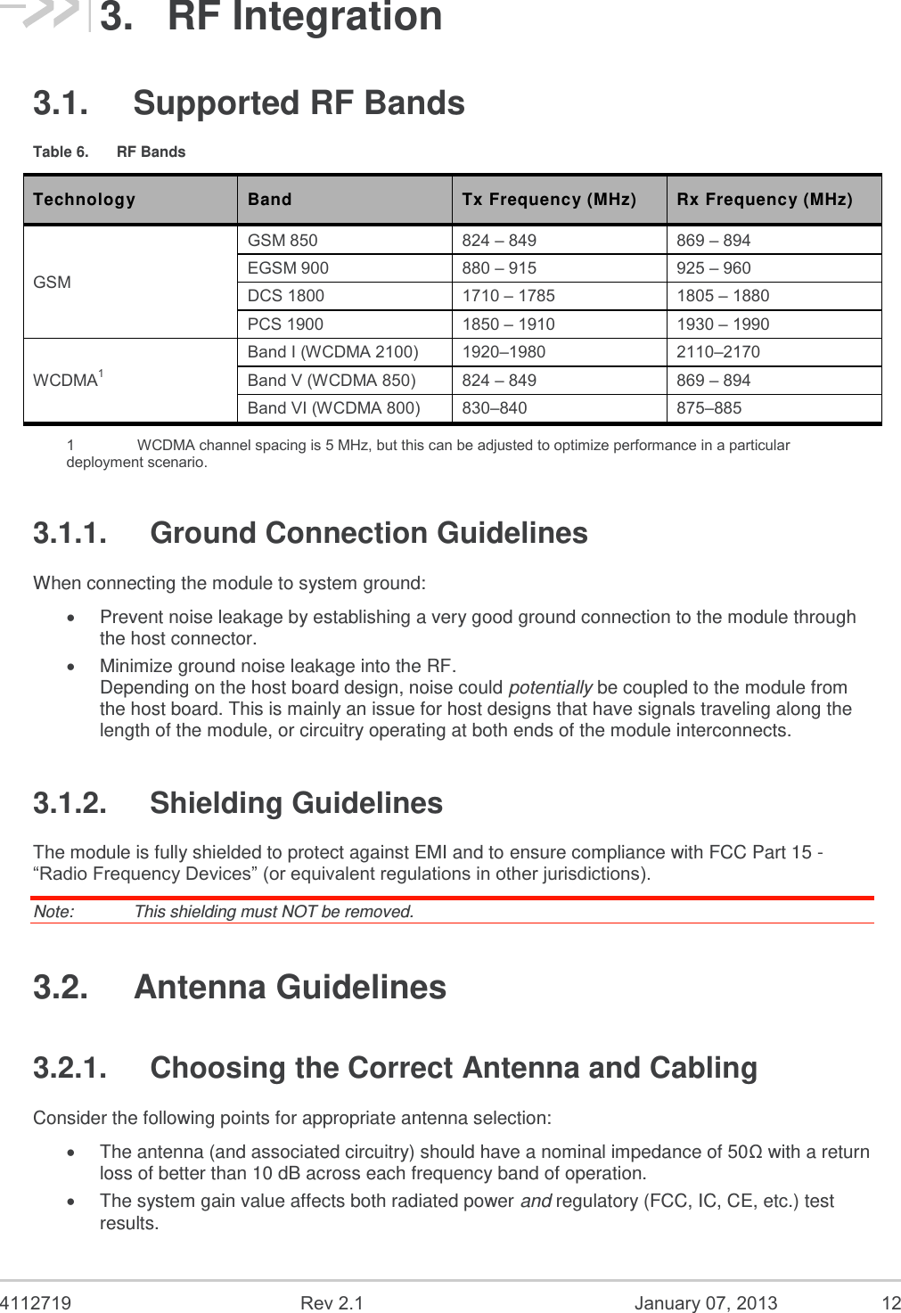  4112719  Rev 2.1  January 07, 2013  12 3.  RF Integration 3.1.  Supported RF Bands Table 6.  RF Bands Technology Band Tx Frequency (MHz) Rx Frequency (MHz) GSM GSM 850 824 – 849 869 – 894 EGSM 900 880 – 915 925 – 960 DCS 1800 1710 – 1785 1805 – 1880 PCS 1900 1850 – 1910 1930 – 1990 WCDMA1 Band I (WCDMA 2100) 1920–1980  2110–2170  Band V (WCDMA 850) 824 – 849 869 – 894 Band VI (WCDMA 800) 830–840  875–885  1    WCDMA channel spacing is 5 MHz, but this can be adjusted to optimize performance in a particular deployment scenario. 3.1.1.  Ground Connection Guidelines When connecting the module to system ground:  Prevent noise leakage by establishing a very good ground connection to the module through the host connector.  Minimize ground noise leakage into the RF. Depending on the host board design, noise could potentially be coupled to the module from the host board. This is mainly an issue for host designs that have signals traveling along the length of the module, or circuitry operating at both ends of the module interconnects. 3.1.2.  Shielding Guidelines The module is fully shielded to protect against EMI and to ensure compliance with FCC Part 15 - “Radio Frequency Devices” (or equivalent regulations in other jurisdictions). Note:   This shielding must NOT be removed. 3.2.  Antenna Guidelines 3.2.1.  Choosing the Correct Antenna and Cabling Consider the following points for appropriate antenna selection:  The antenna (and associated circuitry) should have a nominal impedance of 50Ω with a return loss of better than 10 dB across each frequency band of operation.  The system gain value affects both radiated power and regulatory (FCC, IC, CE, etc.) test results. 