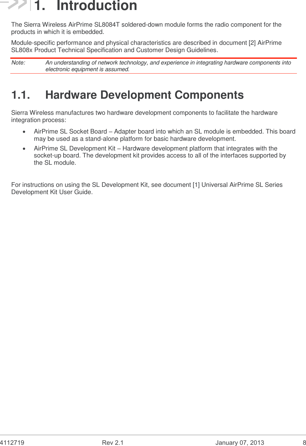  4112719  Rev 2.1  January 07, 2013  8 1.  Introduction The Sierra Wireless AirPrime SL8084T soldered-down module forms the radio component for the products in which it is embedded. Module-specific performance and physical characteristics are described in document [2] AirPrime SL808x Product Technical Specification and Customer Design Guidelines. Note:   An understanding of network technology, and experience in integrating hardware components into electronic equipment is assumed. 1.1.  Hardware Development Components Sierra Wireless manufactures two hardware development components to facilitate the hardware integration process:  AirPrime SL Socket Board – Adapter board into which an SL module is embedded. This board may be used as a stand-alone platform for basic hardware development.  AirPrime SL Development Kit – Hardware development platform that integrates with the socket-up board. The development kit provides access to all of the interfaces supported by the SL module.   For instructions on using the SL Development Kit, see document [1] Universal AirPrime SL Series Development Kit User Guide.