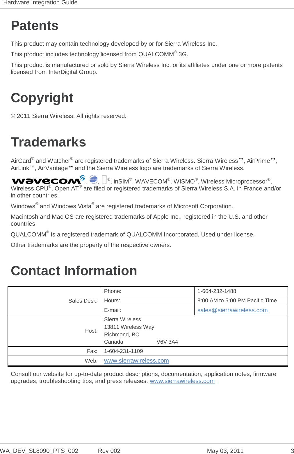   WA_DEV_SL8090_PTS_002 Rev 002  May 03, 2011  3 Hardware Integration Guide   Patents This product may contain technology developed by or for Sierra Wireless Inc. This product includes technology licensed from QUALCOMM® 3G. This product is manufactured or sold by Sierra Wireless Inc. or its affiliates under one or more patents licensed from InterDigital Group. Copyright © 2011 Sierra Wireless. All rights reserved. Trademarks AirCard® and Watcher® are registered trademarks of Sierra Wireless. Sierra Wireless™, AirPrime™, AirLink™, AirVantage™ and the Sierra Wireless logo are trademarks of Sierra Wireless. ,  ,  ®, inSIM®, WAVECOM®, WISMO®, Wireless Microprocessor®, Wireless CPU®, Open AT® are filed or registered trademarks of Sierra Wireless S.A. in France and/or in other countries. Windows® and Windows Vista® are registered trademarks of Microsoft Corporation. Macintosh and Mac OS are registered trademarks of Apple Inc., registered in the U.S. and other countries. QUALCOMM® is a registered trademark of QUALCOMM Incorporated. Used under license. Other trademarks are the property of the respective owners. Contact Information Sales Desk: Phone:  1-604-232-1488 Hours: 8:00 AM to 5:00 PM Pacific Time E-mail: sales@sierrawireless.com Post: Sierra Wireless 13811 Wireless Way Richmond, BC Canada                      V6V 3A4 Fax:  1-604-231-1109 Web: www.sierrawireless.com Consult our website for up-to-date product descriptions, documentation, application notes, firmware upgrades, troubleshooting tips, and press releases: www.sierrawireless.com   