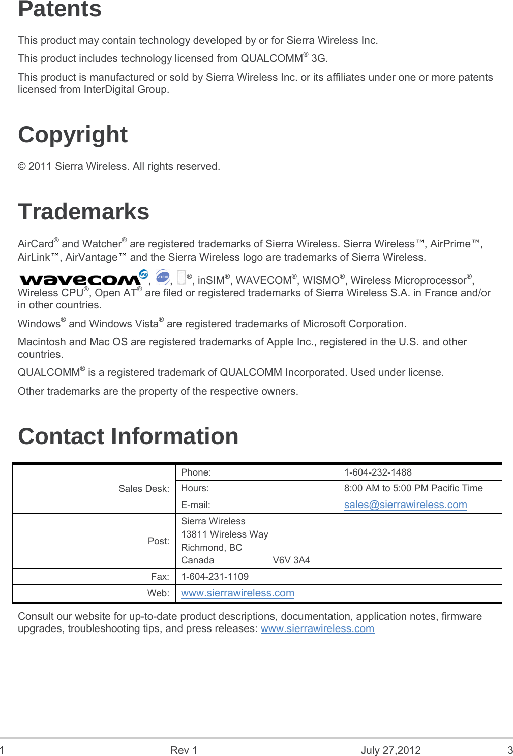   1  Rev 1  July 27,2012  3    Patents This product may contain technology developed by or for Sierra Wireless Inc. This product includes technology licensed from QUALCOMM® 3G. This product is manufactured or sold by Sierra Wireless Inc. or its affiliates under one or more patents licensed from InterDigital Group. Copyright © 2011 Sierra Wireless. All rights reserved. Trademarks AirCard® and Watcher® are registered trademarks of Sierra Wireless. Sierra Wireless™, AirPrime™, AirLink™, AirVantage™ and the Sierra Wireless logo are trademarks of Sierra Wireless. , , ®, inSIM®, WAVECOM®, WISMO®, Wireless Microprocessor®, Wireless CPU®, Open AT® are filed or registered trademarks of Sierra Wireless S.A. in France and/or in other countries. Windows® and Windows Vista® are registered trademarks of Microsoft Corporation. Macintosh and Mac OS are registered trademarks of Apple Inc., registered in the U.S. and other countries. QUALCOMM® is a registered trademark of QUALCOMM Incorporated. Used under license. Other trademarks are the property of the respective owners. Contact Information Sales Desk: Phone: 1-604-232-1488 Hours:  8:00 AM to 5:00 PM Pacific Time E-mail:  sales@sierrawireless.com Post: Sierra Wireless 13811 Wireless Way Richmond, BC Canada                      V6V 3A4 Fax: 1-604-231-1109 Web:  www.sierrawireless.com Consult our website for up-to-date product descriptions, documentation, application notes, firmware upgrades, troubleshooting tips, and press releases: www.sierrawireless.com   