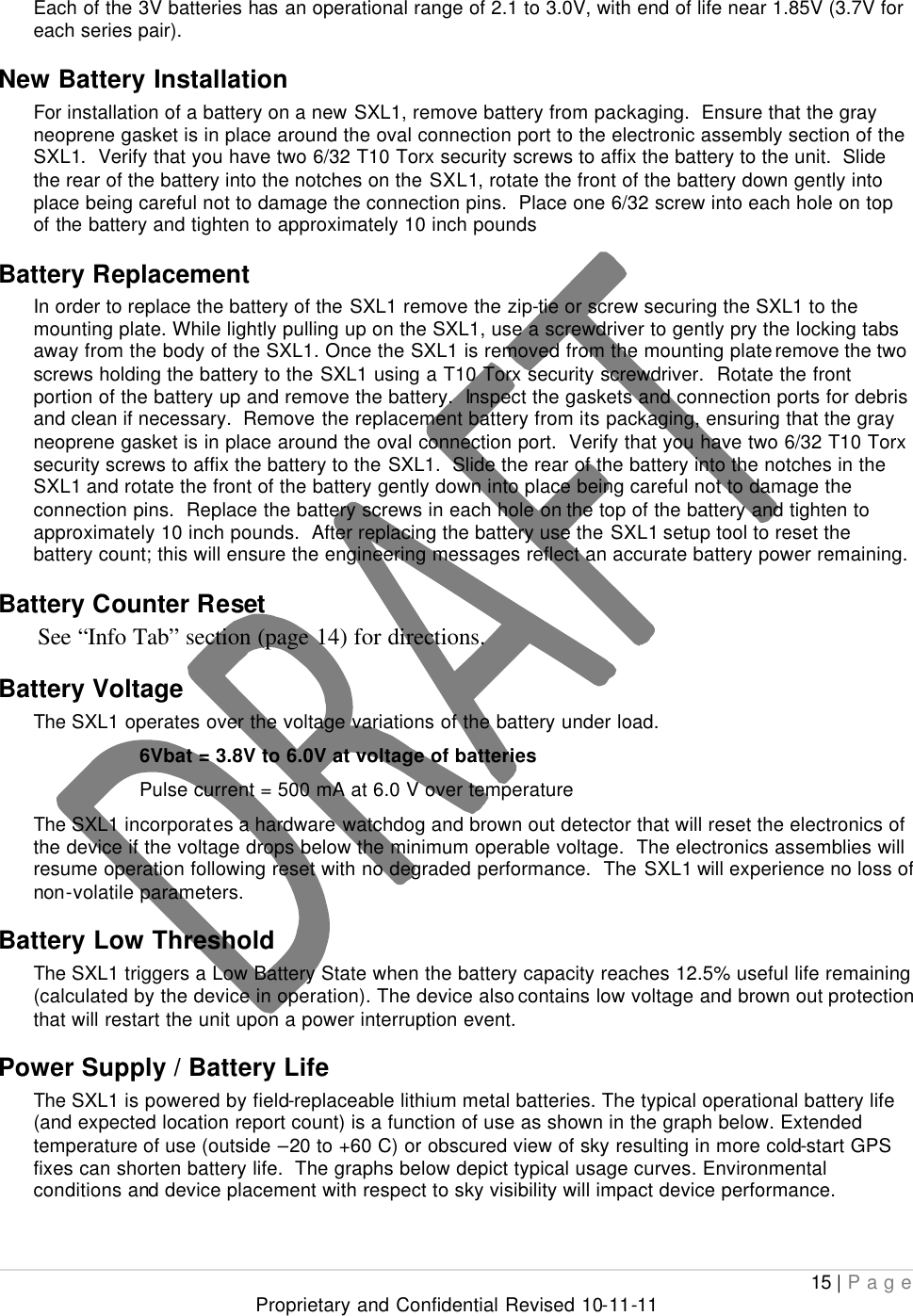  15 | Page Proprietary and Confidential Revised 10-11-11  Each of the 3V batteries has an operational range of 2.1 to 3.0V, with end of life near 1.85V (3.7V for each series pair). New Battery Installation For installation of a battery on a new SXL1, remove battery from packaging.  Ensure that the gray neoprene gasket is in place around the oval connection port to the electronic assembly section of the SXL1.  Verify that you have two 6/32 T10 Torx security screws to affix the battery to the unit.  Slide the rear of the battery into the notches on the SXL1, rotate the front of the battery down gently into place being careful not to damage the connection pins.  Place one 6/32 screw into each hole on top of the battery and tighten to approximately 10 inch pounds Battery Replacement In order to replace the battery of the SXL1 remove the zip-tie or screw securing the SXL1 to the mounting plate. While lightly pulling up on the SXL1, use a screwdriver to gently pry the locking tabs away from the body of the SXL1. Once the SXL1 is removed from the mounting plate remove the two screws holding the battery to the SXL1 using a T10 Torx security screwdriver.  Rotate the front portion of the battery up and remove the battery.  Inspect the gaskets and connection ports for debris and clean if necessary.  Remove the replacement battery from its packaging, ensuring that the gray neoprene gasket is in place around the oval connection port.  Verify that you have two 6/32 T10 Torx security screws to affix the battery to the SXL1.  Slide the rear of the battery into the notches in the SXL1 and rotate the front of the battery gently down into place being careful not to damage the connection pins.  Replace the battery screws in each hole on the top of the battery and tighten to approximately 10 inch pounds.  After replacing the battery use the SXL1 setup tool to reset the battery count; this will ensure the engineering messages reflect an accurate battery power remaining. Battery Counter Reset See “Info Tab” section (page 14) for directions. Battery Voltage The SXL1 operates over the voltage variations of the battery under load. 6Vbat = 3.8V to 6.0V at voltage of batteries     Pulse current = 500 mA at 6.0 V over temperature The SXL1 incorporates a hardware watchdog and brown out detector that will reset the electronics of the device if the voltage drops below the minimum operable voltage.  The electronics assemblies will resume operation following reset with no degraded performance.  The SXL1 will experience no loss of non-volatile parameters. Battery Low Threshold The SXL1 triggers a Low Battery State when the battery capacity reaches 12.5% useful life remaining (calculated by the device in operation). The device also contains low voltage and brown out protection that will restart the unit upon a power interruption event. Power Supply / Battery Life The SXL1 is powered by field-replaceable lithium metal batteries. The typical operational battery life (and expected location report count) is a function of use as shown in the graph below. Extended temperature of use (outside –20 to +60 C) or obscured view of sky resulting in more cold-start GPS fixes can shorten battery life.  The graphs below depict typical usage curves. Environmental conditions and device placement with respect to sky visibility will impact device performance.  