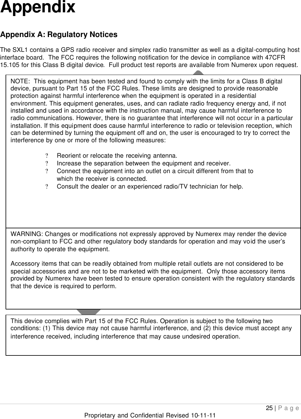  25 | Page Proprietary and Confidential Revised 10-11-11   Appendix  Appendix A: Regulatory Notices  The SXL1 contains a GPS radio receiver and simplex radio transmitter as well as a digital-computing host interface board.  The FCC requires the following notification for the device in compliance with 47CFR 15.105 for this Class B digital device.  Full product test reports are available from Numerex upon request.                                   NOTE:  This equipment has been tested and found to comply with the limits for a Class B digital device, pursuant to Part 15 of the FCC Rules. These limits are designed to provide reasonable protection against harmful interference when the equipment is operated in a residential environment. This equipment generates, uses, and can radiate radio frequency energy and, if not installed and used in accordance with the instruction manual, may cause harmful interference to radio communications. However, there is no guarantee that interference will not occur in a particular installation. If this equipment does cause harmful interference to radio or television reception, which can be determined by turning the equipment off and on, the user is encouraged to try to correct the interference by one or more of the following measures:  ? Reorient or relocate the receiving antenna. ? Increase the separation between the equipment and receiver. ? Connect the equipment into an outlet on a circuit different from that to which the receiver is connected. ? Consult the dealer or an experienced radio/TV technician for help. WARNING: Changes or modifications not expressly approved by Numerex may render the device non-compliant to FCC and other regulatory body standards for operation and may void the user’s authority to operate the equipment.  Accessory items that can be readily obtained from multiple retail outlets are not considered to be special accessories and are not to be marketed with the equipment.  Only those accessory items provided by Numerex have been tested to ensure operation consistent with the regulatory standards that the device is required to perform. This device complies with Part 15 of the FCC Rules. Operation is subject to the following two conditions: (1) This device may not cause harmful interference, and (2) this device must accept any interference received, including interference that may cause undesired operation. 