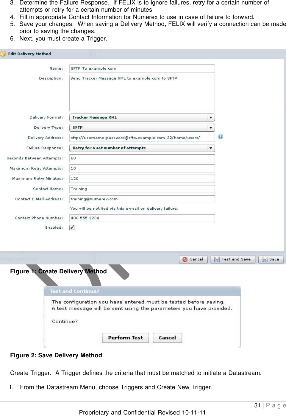  31 | Page Proprietary and Confidential Revised 10-11-11  3. Determine the Failure Response.  If FELIX is to ignore failures, retry for a certain number of attempts or retry for a certain number of minutes. 4. Fill in appropriate Contact Information for Numerex to use in case of failure to forward. 5. Save your changes.  When saving a Delivery Method, FELIX will verify a connection can be made prior to saving the changes.   6. Next, you must create a Trigger.   Figure 1: Create Delivery Method   Figure 2: Save Delivery Method  Create Trigger.  A Trigger defines the criteria that must be matched to initiate a Datastream.  1. From the Datastream Menu, choose Triggers and Create New Trigger. 