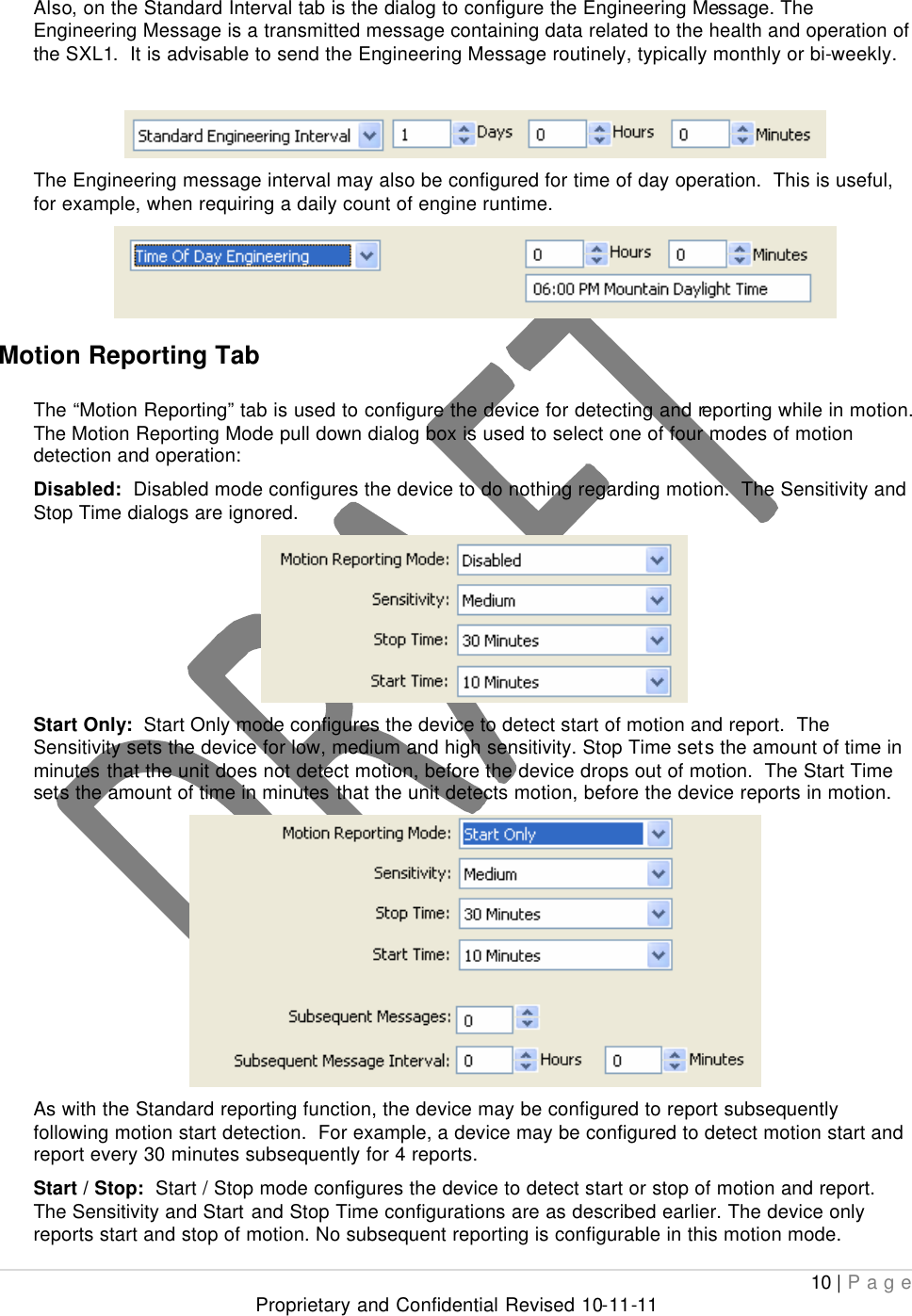  10 | Page Proprietary and Confidential Revised 10-11-11  Also, on the Standard Interval tab is the dialog to configure the Engineering Message. The Engineering Message is a transmitted message containing data related to the health and operation of the SXL1.  It is advisable to send the Engineering Message routinely, typically monthly or bi-weekly.   The Engineering message interval may also be configured for time of day operation.  This is useful, for example, when requiring a daily count of engine runtime.    Motion Reporting Tab  The “Motion Reporting” tab is used to configure the device for detecting and reporting while in motion.  The Motion Reporting Mode pull down dialog box is used to select one of four modes of motion detection and operation: Disabled:  Disabled mode configures the device to do nothing regarding motion.  The Sensitivity and Stop Time dialogs are ignored.  Start Only:  Start Only mode configures the device to detect start of motion and report.  The Sensitivity sets the device for low, medium and high sensitivity. Stop Time sets the amount of time in minutes that the unit does not detect motion, before the device drops out of motion.  The Start Time sets the amount of time in minutes that the unit detects motion, before the device reports in motion.   As with the Standard reporting function, the device may be configured to report subsequently following motion start detection.  For example, a device may be configured to detect motion start and report every 30 minutes subsequently for 4 reports. Start / Stop:  Start / Stop mode configures the device to detect start or stop of motion and report.  The Sensitivity and Start and Stop Time configurations are as described earlier. The device only reports start and stop of motion. No subsequent reporting is configurable in this motion mode. 