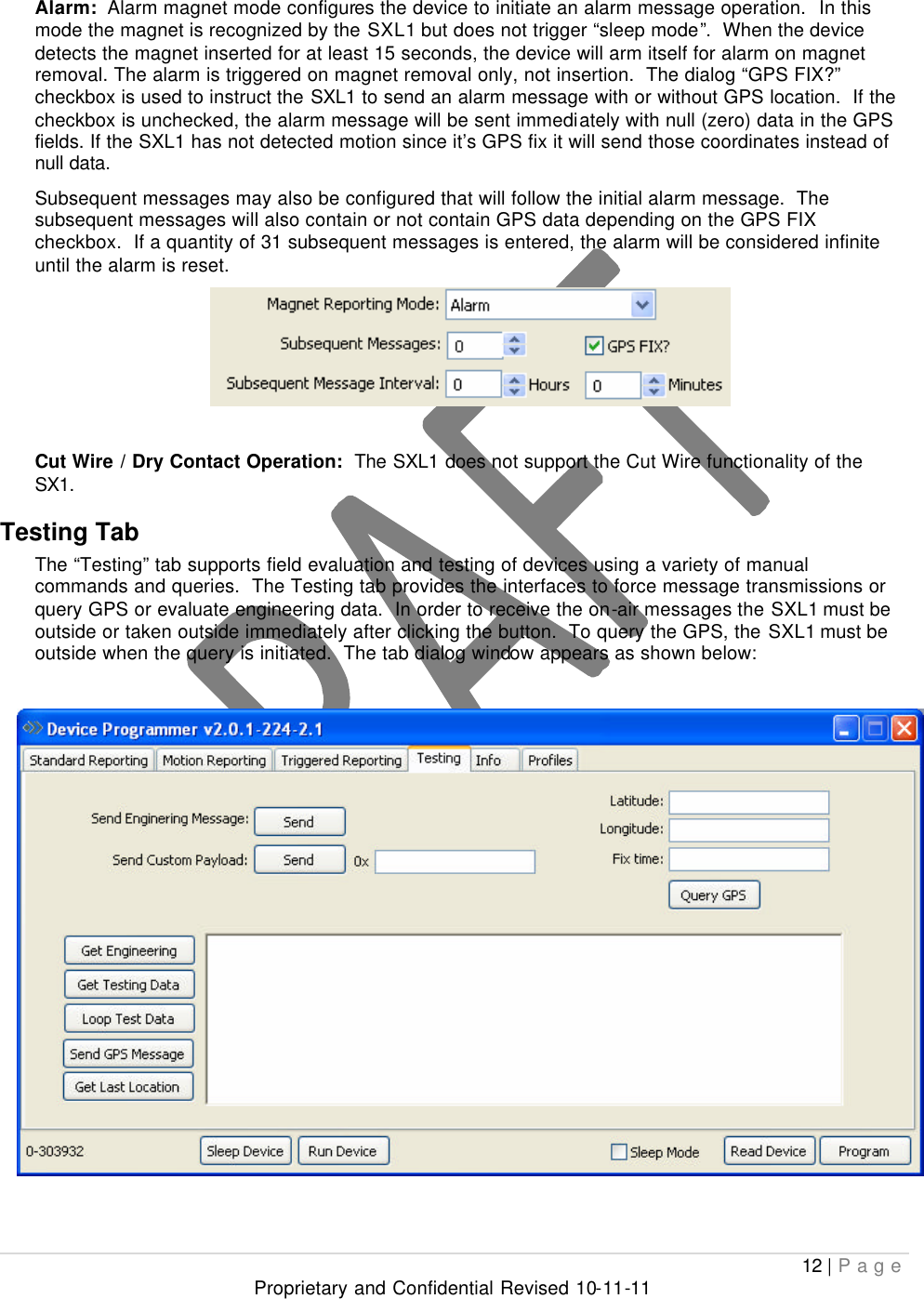  12 | Page Proprietary and Confidential Revised 10-11-11  Alarm:  Alarm magnet mode configures the device to initiate an alarm message operation.  In this mode the magnet is recognized by the SXL1 but does not trigger “sleep mode”.  When the device detects the magnet inserted for at least 15 seconds, the device will arm itself for alarm on magnet removal. The alarm is triggered on magnet removal only, not insertion.  The dialog “GPS FIX?” checkbox is used to instruct the SXL1 to send an alarm message with or without GPS location.  If the checkbox is unchecked, the alarm message will be sent immediately with null (zero) data in the GPS fields. If the SXL1 has not detected motion since it’s GPS fix it will send those coordinates instead of null data. Subsequent messages may also be configured that will follow the initial alarm message.  The subsequent messages will also contain or not contain GPS data depending on the GPS FIX checkbox.  If a quantity of 31 subsequent messages is entered, the alarm will be considered infinite until the alarm is reset.    Cut Wire / Dry Contact Operation:  The SXL1 does not support the Cut Wire functionality of the SX1. Testing Tab   The “Testing” tab supports field evaluation and testing of devices using a variety of manual commands and queries.  The Testing tab provides the interfaces to force message transmissions or query GPS or evaluate engineering data.  In order to receive the on-air messages the SXL1 must be outside or taken outside immediately after clicking the button.  To query the GPS, the SXL1 must be outside when the query is initiated.  The tab dialog window appears as shown below:     