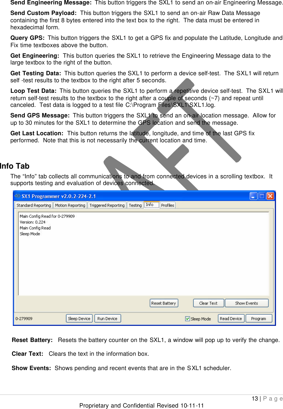  13 | Page Proprietary and Confidential Revised 10-11-11  Send Engineering Message:  This button triggers the SXL1 to send an on-air Engineering Message.   Send Custom Payload:  This button triggers the SXL1 to send an on-air Raw Data Message containing the first 8 bytes entered into the text box to the right.  The data must be entered in hexadecimal form. Query GPS:  This button triggers the SXL1 to get a GPS fix and populate the Latitude, Longitude and Fix time textboxes above the button.   Get Engineering:  This button queries the SXL1 to retrieve the Engineering Message data to the large textbox to the right of the button. Get Testing Data:  This button queries the SXL1 to perform a device self-test.  The SXL1 will return self -test results to the textbox to the right after 5 seconds. Loop Test Data:  This button queries the SXL1 to perform a repetitive device self-test.  The SXL1 will return self-test results to the textbox to the right after a couple of seconds (~7) and repeat until canceled.  Test data is logged to a test file C:\Program Files\SXL1\SXL1.log. Send GPS Message:  This button triggers the SXL1 to send an on-air location message.  Allow for up to 30 minutes for the SXL1 to determine the GPS location and send the message. Get Last Location:  This button returns the latitude, longitude, and time of the last GPS fix performed.  Note that this is not necessarily the current location and time.  Info Tab The “Info” tab collects all communications to and from connected devices in a scrolling textbox.  It supports testing and evaluation of devices connected.   Reset Battery:   Resets the battery counter on the SXL1, a window will pop up to verify the change.  Clear Text:   Clears the text in the information box.  Show Events:  Shows pending and recent events that are in the SXL1 scheduler.   