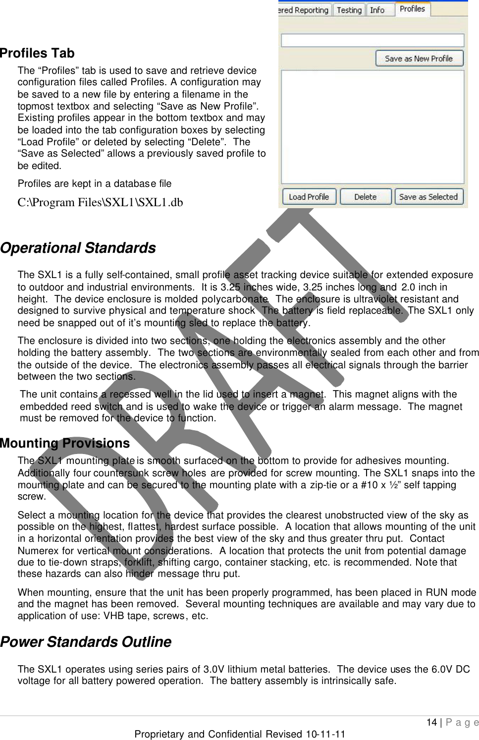  14 | Page Proprietary and Confidential Revised 10-11-11  Profiles Tab The “Profiles” tab is used to save and retrieve device configuration files called Profiles. A configuration may be saved to a new file by entering a filename in the topmost textbox and selecting “Save as New Profile”.  Existing profiles appear in the bottom textbox and may be loaded into the tab configuration boxes by selecting “Load Profile” or deleted by selecting “Delete”.  The “Save as Selected” allows a previously saved profile to be edited. Profiles are kept in a database file  C:\Program Files\SXL1\SXL1.db  Operational Standards  The SXL1 is a fully self-contained, small profile asset tracking device suitable for extended exposure to outdoor and industrial environments.  It is 3.25 inches wide, 3.25 inches long and 2.0 inch in height.  The device enclosure is molded polycarbonate.  The enclosure is ultraviolet resistant and designed to survive physical and temperature shock  The battery is field replaceable. The SXL1 only need be snapped out of it’s mounting sled to replace the battery. The enclosure is divided into two sections, one holding the electronics assembly and the other holding the battery assembly.  The two sections are environmentally sealed from each other and from the outside of the device.  The electronics assembly passes all electrical signals through the barrier between the two sections.   The unit contains a recessed well in the lid used to insert a magnet.  This magnet aligns with the embedded reed switch and is used to wake the device or trigger an alarm message.  The magnet must be removed for the device to function. Mounting Provisions  The SXL1 mounting plate is smooth surfaced on the bottom to provide for adhesives mounting.  Additionally four countersunk screw holes are provided for screw mounting. The SXL1 snaps into the mounting plate and can be secured to the mounting plate with a zip-tie or a #10 x ½” self tapping screw. Select a mounting location for the device that provides the clearest unobstructed view of the sky as possible on the highest, flattest, hardest surface possible.  A location that allows mounting of the unit in a horizontal orientation provides the best view of the sky and thus greater thru put.  Contact Numerex for vertical mount considerations.  A location that protects the unit from potential damage due to tie-down straps, forklift, shifting cargo, container stacking, etc. is recommended. Note that these hazards can also hinder message thru put.   When mounting, ensure that the unit has been properly programmed, has been placed in RUN mode and the magnet has been removed.  Several mounting techniques are available and may vary due to application of use: VHB tape, screws, etc. Power Standards Outline The SXL1 operates using series pairs of 3.0V lithium metal batteries.  The device uses the 6.0V DC voltage for all battery powered operation.  The battery assembly is intrinsically safe. 